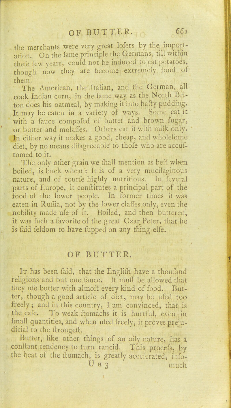 the merchants were very great lofers by the import- ,i/; ation. On the fame principle the Germans, till within thefe tew years, could not be induced to eat potatoes, though now they are become extremely fond of them. ■ 1^ Hie American, the'Italian, and the German, all cook Indian corn, in the fame way as the North Bri- ton does his oatmeal, by making it into haily pudding. It may be eaten in a variety of ways. Some eat it with a fauce compofed of butter and brown fugar, or butter and molalfes. Others eat it with milk only. ' In either way it makes a good, cheap, and wholefome - diet, by no means difagreeable' to thole who are accuf- ““ tomed to it. ( I'he only other grain we fliall mention as bell when boiled, is buck wheat: It is of a very mucilaginous nature, and of courfe highly nutritious. In feveral t ' parts of Europe, it conftitutes a principal part of the I food of the lower people. In former times it was eaten in Ruflia, not by the lower claffes only, even the i nobility made ufe of it. Boiled, and then buttered, | it was fuch a favorite of the great Cza^Peter, that he is faid feldom to have fuppcd on any thing elfe. 'j ' 'h OF BUTTER. ^ It has been faid, that the Englifh have a thoufand religions’and but one fauce. It mufl be allowed that | they ufe butter with almoft every kind of food. But- if ter, though a good article of diet, may be ufed too k freely; and in this country, I am convinced, that is ^ the cale. To weak ftomachs it is hurtlul, even in t fmall quantities, and when ufed freely, it proves preju- | dicial to the llrorigeft. t Butter, like other things of an oily nature, has a ' conflant tendency to turn rancid. This procefs, by the heat of the flomach, is greatly accelerated, info- U u 3 much ■ f