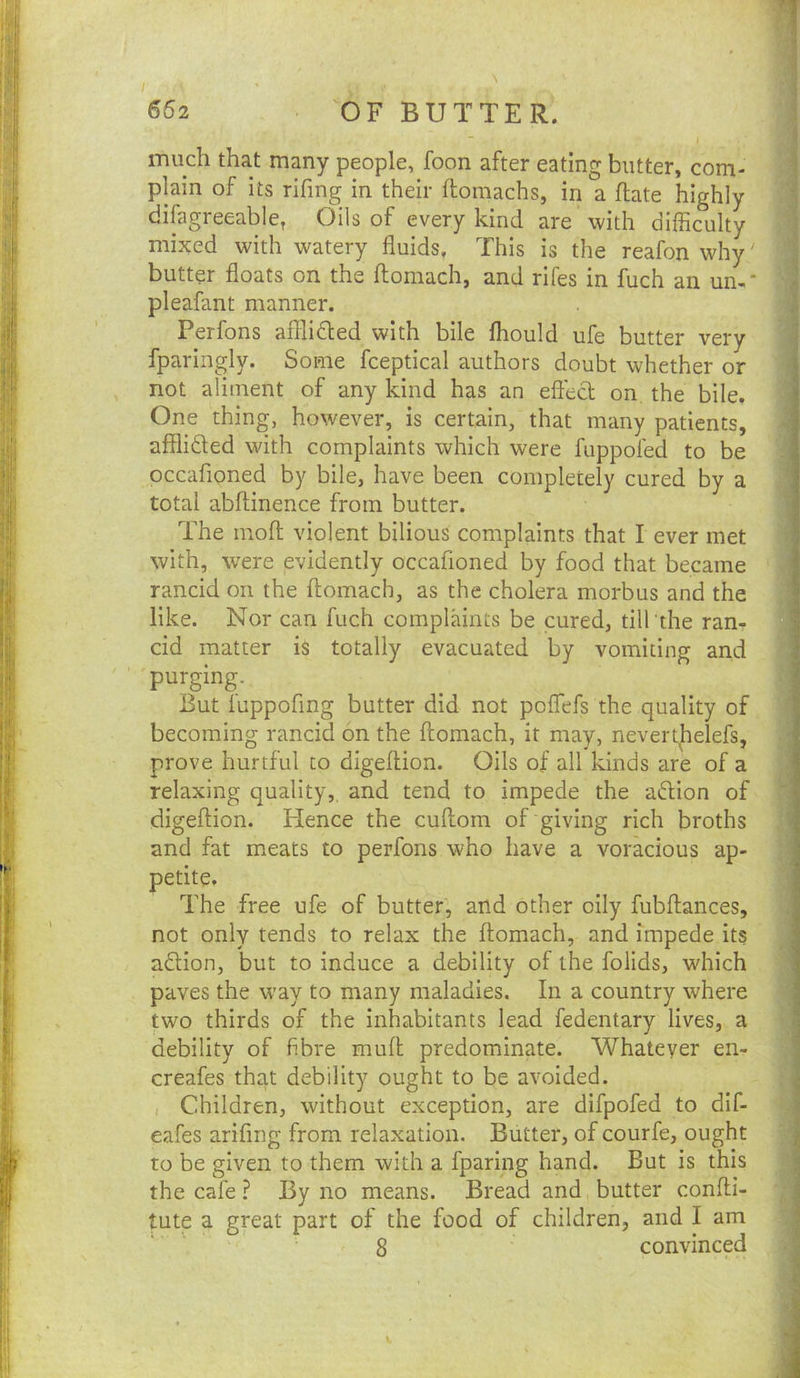 662 OF BUTTER. t mu^h that many people, loon after eating butter, com* -| plain of its rifing in their ftomachs, in a ftate highly J difagreeable^ Oils of every kind are with difficulty 1 mixed with watery fluids. This is the reafon why' J butter floats on the ftomach, and rifes in fuch an un-‘ -I pleafant manner. | Perfons afilidled with bile fliould ufe butter very | fparingly. Some fceptical authors doubt whether or not aliment of any kind has an eflecl on the bile. One thing, however, is certain, that many patients, /j affliSed with complaints which were fuppofed to be || occafloned by bile, have been completely cured by a J total abflinence from butter. Il The niofl; violent bilious complaints that I ever met |! with, were evidently occafloned by food that became It rancid on the ftomach, as the cholera morbus and the ,1 like. Nor can fuch complaints be cured, till the ran- H cid matter is totally evacuated by vomiting and ]| purging. _ I But luppoflng butter did not poflefs the quality of | becoming rancid on the ftomach, it may, nevert|ielefs, prove hurtful to digeftion. Oils of all kinds are of a relaxing quality,, and tend to impede the aftion of digeftion. Hence the cuftom of giving rich broths i and fat meats to perfons who have a voracious ap- petite. I The free ufe of butter, and other oily fubftances, not only tends to relax the ftomach, and impede its : a£lion, but to induce a debility of the folids, which paves the way to many maladies. In a country where two thirds of the inhabitants lead fedentary lives, a debility of fibre muft predominate. Whatever en- creafes that debility ought to be avoided. • , Children, without exception, are difpofed to dif- ' eafes ariflng from relaxation. Butter, of courfe, ought ^ to be given to them with a fparing hand. But is this ;i the cafeBy no means. Bread and butter confti- tute a great part of the food of children, and I am f 8 convinced