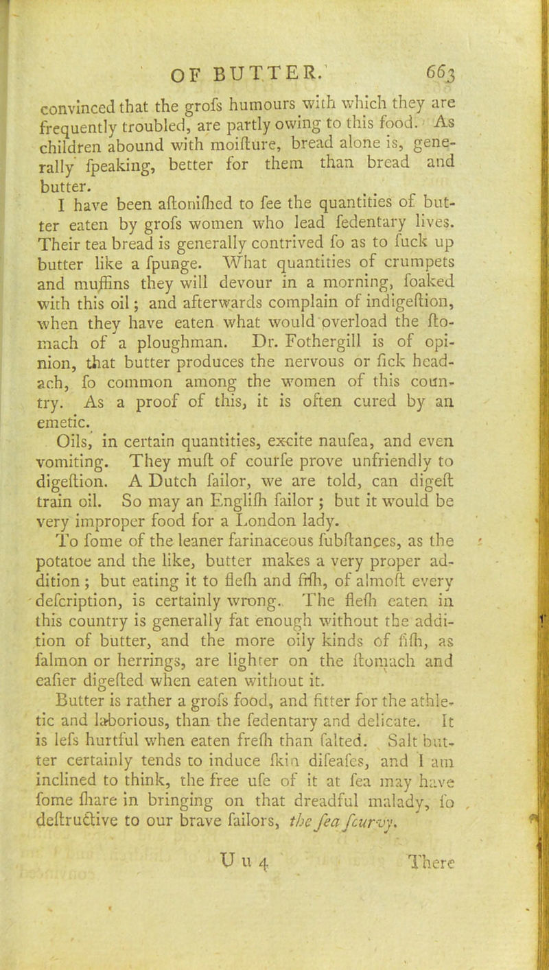 convinced that the grofs humours with which they are frequently troubled, are partly owing to this food. As children abound with moifture, bread alone is, gene- rally fpeaking, better for them than bread and butter. I have been aftoniflied to fee the quantities of but- ter eaten by grofs women who lead fedentary lives. Their tea bread is generally contrived fo as to fuck up butter like a fpunge. What quantities of crumpets and mujhns they will devour in a morning, foaked with this oil; and afterwards complain of indigeftion, when thev have eaten what would overload the fto- mach of a ploughman. Dr. Fothergill is of opi- nion, that butter produces the nervous or fick head- ach, fo common among the women of this coun- try. As a proof of this, it is often cured by an emetic. Oils, in certain quantities, excite naufea, and even vomiting. They mufl of courfe prove unfriendly to digellion. A Dutch failor, \ve are told, can digeft train oil. So may an Englilh failor ; but it w'ould be very improper food for a London lady. To fome of the leaner farinaceous fubflances, as the potatoe and the like, butter makes a very proper ad- dition ; but eating it to flefh and fflh, of almofl every defcription, is certainly wrong. The flefli eaten in this country is generally fat enough without the addi- tion of butter, and the more oily kinds of hlh, as falmon or herrings, are lighter on the llonrach and eafier digefted when eaten without it. Butter is rather a grofs food, and fitter for the athle- tic and laborious, than the fedentary and delicate. It is lefs hurtful wLen eaten frefli than falted. Salt but- ter certainly tends to Induce fidn difeafes, and 1 am inclined to think, the free ufe of it at fea may have fome fliare in bringing on that dreadful malady, fo , deftrudtive to our brave failors, the fea fcurvy.