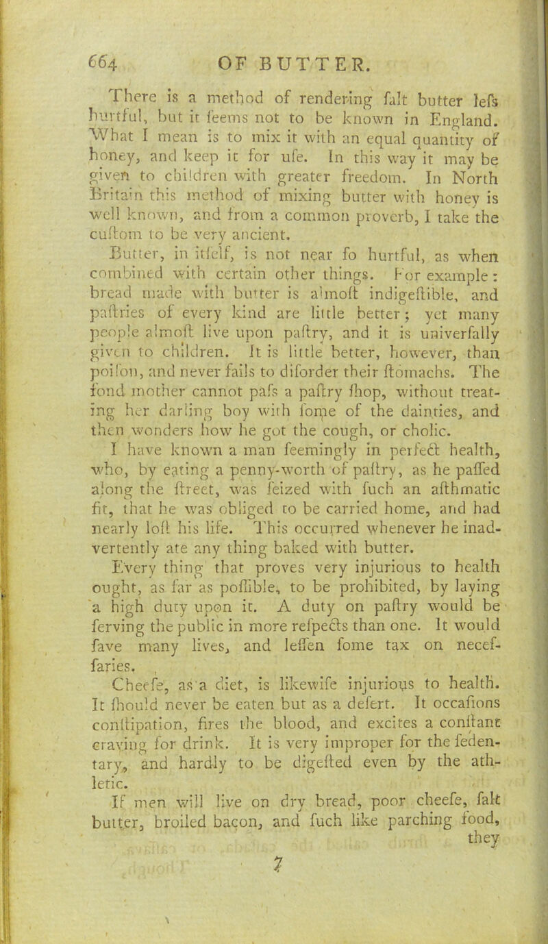 There is a method of rendering fait butter lefs hurtful, but it feems not to be known in England. What I mean is to mix it with an equal quantity of honey, and keep it for ufe. In this way it may be given to children with greater freedom. In North Britain this method of mixing butter with honey is well known, and from a common proverb, I take the cufbom to be very ancient. Butter, in itfelf, is not near fo hurtful, as when combined with certain other things. For example: bread made with butter is almolt indigelfible, and partries of every kind are little better; yet many people almoft live upon paftry, and it is univerfally given to children. It is little better, however, than poil'on, and never fails to diforder their ftomachs. The fond mother cannot pafs a paftry fhop, without treat- ing her darling boy with Ibrpe of the dainties, and then wonders how he got the cough, or cholic. I have known a man feemingiy in peifedl health, who, by eating a penny-worth of paltry, as he palfed along the ftreet, was feized with fuch an afthmatic fit, that he was obliged to be carried home, and had nearly loll his life. This occurred whenever he inad- vertently ate any thing baked w'ith butter. Every thing that proves very injurious to health ought, as far as poflible, to be prohibited, by laying 'a high duty upon it. A duty on paftry would be ferving the public in more refpedts than one. It would fave many lives, and leflen fome tax on necef- faries. , Cheefe, as a diet, is likewife injurions to health. It ftiould never be eaten but as a defert. It occafions conftipation, fires the blood, and excites a conftane Graying for drink. It is very improper for the feden- tary, and hardly to be digefted even by the ath- letic. If men will live on dry bread, poor cheefe, fak butter, broiled bacon, and fuch like parching food, they 7