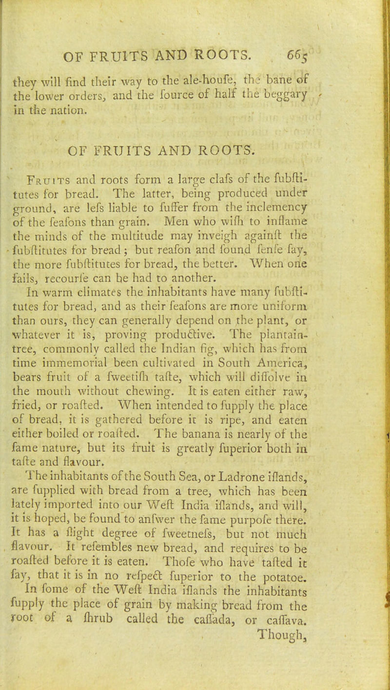 ! they will find their way to the ale-houfe, the bane of I the lower orders, and the fource of half the beggary [ in the nation. OF FRUITS AND ROOTS. Fruits and roots form a large clafs of the fubfil- tutes for bread. The latter, being produced under ground, are lefs liable to fuffer from the inclemency of the feafons than grain. Men who wifli to inflame the minds of the multitude may inveigh againfl; the • fubflitutes for bread; but reafon and found fenfe fay, the more fubflitutes for bread, the better. When one fails, recourfe can be had to another. In warm climates the inhabitants have many fubfli- tutes for bread, and as their feafons are more uniform than ours, they can generally depend on the plant, or whatever it is, proving produdtive. The plantain- tree, commonly called the Indian fig, which has from time immemorial been cultivated in South America, bears fruit of a fweetifli tafle, which will diflblvc in the mouth without chewing. It is eaten either raw, fried, or roafled. When intended to fupply the place of bread, it is gathered before it is ripe, and eaten either boiled or roafled. The banana is nearly of the fame nature, but its fruit is greatly fuperior both in tafle and flavour. The inhabitants of the South Sea, or Ladrone iflands, are fupplied with bread from a tree, which has been lately imported into our Weft India iflands, and will, it is hoped, be found to anfwer the fame purpofe there. It has a flight degree of fweetnefs, but not much flavour. It refembles new bread, and requires to be roafled before it is eaten. Thofe who have tafted it fay, that it is in no refpeft fuperior to the potatoe. In fome of the Weft India iflands the inhabitants fupply the place of grain by making bread from the root of a Ihrub called the caflada, or caflfava. Though,