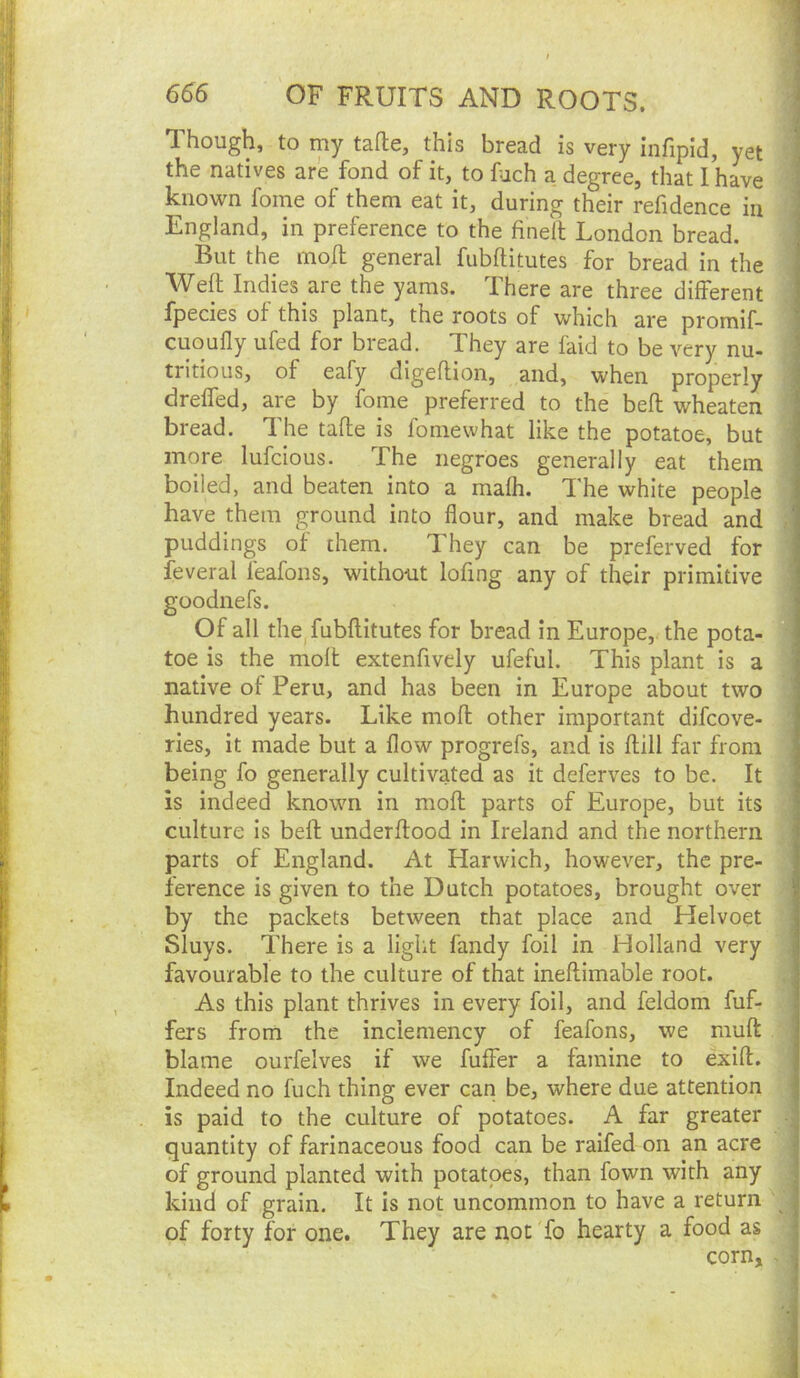 Though, to my tafte, this bread is very infipld, yet the natives are fond of it, to fjch a degree, that I have known fome of them eat it, during their refidence in England, in preference to the fineft London bread. But the moll general fubftitutes for bread in the Weft Indies are the yams. There are three different fpecies of this plant, the roots of which are promif- cuoufly ufed for bread. They are laid to be very nu- tritious, of eafy digeflion, and, when properly dreffed, are by fome preferred to the befl: wheaten bread. The tafle is fomewhat like the potatoe, but more lufcious. The negroes generally eat them boiled, and beaten into a mafh. The white people have them ground into flour, and make bread and puddings of them. They can be preferved for feveral leafons, without lofing any of their primitive goodnefs. Of all the fubftitutes for bread in Europe, the pota- toe is the moft extenfively ufeful. This plant is a native of Peru, and has been in Europe about two hundred years. Like moft other important difcove- ries, it made but a flow progrefs, and is ftill far from being fo generally cultivated as it deferves to be. It is indeed known in moft parts of Europe, but its culture is beft underftood in Ireland and the northern parts of England. At Harwich, however, the pre- ference is given to the Dutch potatoes, brought over by the packets between that place and Helvoet Sluys. There is a light fandy foil in Holland very favourable to the culture of that ineftimable root. As this plant thrives in every foil, and feldom fuf- fers from the inclemency of feafons, we muft blame ourfelves if we fuffer a famine to exift. Indeed no fuch thing ever can be, where due attention is paid to the culture of potatoes. A far greater quantity of farinaceous food can be raifed on an acre of ground planted with potatoes, than fown with any kind of grain. It is not uncommon to have a return of forty for one. They are not fo hearty a food as corn.