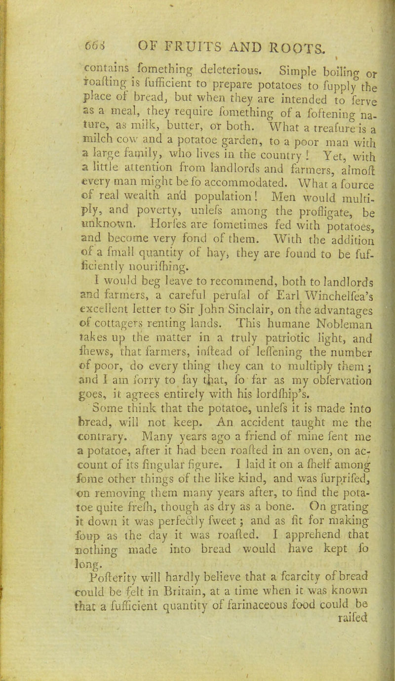 contains fomething deleterious. Simple boiling or f Toafting is bifficient to prepare potatoes to lupply the ^ place oF breads but when they are intended to ferve ' as a meal, they require fomething of a foftening na- '■ ture, as milk, butter, or both. What a treafure is a j milch cov\' and a potatoe garden, to a poor man with 3 a large family, who lives in the country 1 Yet, with i a little attention from landlords and farmers, almofl j every man might be fo accommodated. What a fource i of real wealth an'd population! Men would multi- ^ ply, and poverty, unlefs among the profligate, be unknown. Horfes are fometimes fed with potatoes, ; and become very fond of them. With the addition of a fmall quantity of hay, they are found to be fuf- i bciently nourifhing. I would beg leave to recommend, both to landlords and farmers, a careful perufal of Earl Winchelfea’s I excellent letter to Sir John Sinclair, on the advantages I of cottagers renting lands. This humane Nobleman 1 takes up the matter in a truly patriotic light, and | fnews, that farmers, inflead of leflening the number of poor, do every thing they can to multiply them j \ and I am forry to fay tfat, fo far as my obfervation , goes, it agrees entirely with his lordfhip’s. Some think that the potatoe, unlefs it is made into bread, w'ill not keep. An accident taught me the contrary. Many years ago a friend of mine fent me a potatoe, after it had been roafted in an oven, on ac- count of its fingular figure. 1 laid it on a fhelf among * feme other things of the like kind, and was furprifed, on removing them many years after, to find the pota- I loe quite frefli, though as dry as a bone. On grating | it down it was perfedly fweet; and as fit for making j foup as the day it was roafied. I apprehend that | nothing made into bread would have kept fo j Jong. . 1 Pofierlty will hardly believe that a fcarcity of bread ] could be ^elt in Britain, at a time when it was known ‘ that a fufficient quantity of farinaceous food could^ be raifed