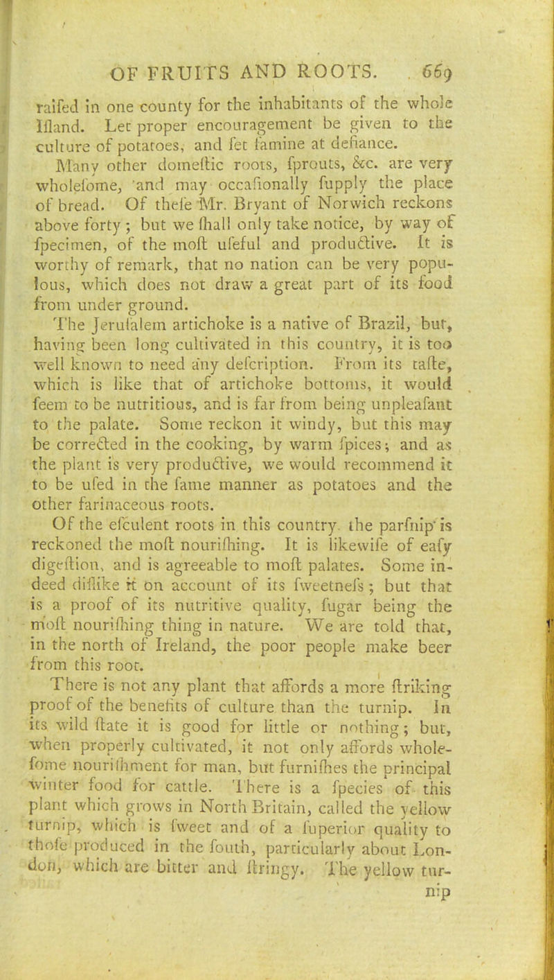1 railed In one county for the inhabitants of the whole Wand. Let proper encouragement be given to the culture of potatoes, and fet famine at defiance. hiany other domefiic roots, fprouts, &c. are very wholefome, 'and may occafionally fupply the place of bread. Of theie Mr. Bryant of Norwich reckons above forty ; but we lhall only take notice, by way of fpecimen, of the moft uleful and produdlive. It is worthy of remark, that no nation can be very popu- lous, which does not draw a great part of its food from under ground. The Jerufalem artichoke is a native of Brazil, but, having been long cultivated in this country, it is too well known to need a‘ny defcription. From its cade, which is like that of artichoke bottoms, it would feem to be nutritious, and is far from being unpleafaiit to the palate. Some reckon it windy, but this may be corredled in the cooking, by warm fpices; and as the plant is very produftive, w'e w-ould recommend it to be ufed in the fame manner as potatoes and the other farinaceous roots. Of the efculent roots in this country, the parfnip’is reckoned the mod nouridiing. It is likewife of eafy digedion, and is agreeable to mod palates. Some in- deed diflike rt on account of its fweetnefs; but that is a proof of its nutritive quality, fugar being the mod nourifi:iing thing in nature. We are told that, in the north of Ireland, the poor people make beer from this root. There is not any plant that ajffords a more driking proof of the benefits of culture than the turnip, in its wild date it is good for little or nothing; but, when properly cultivated, it not only affords whole- fome nourilhment for man, but furniflies the principal winter food for cattle. 'I'here is a fpecies of this plant which grows in North Britain, called the yellow turnip, which is (weec and of a fuperior quality to thole produced in the fouih, particularly about Lon- don, which are bitter and dringy. Ihe yellow tur- nip