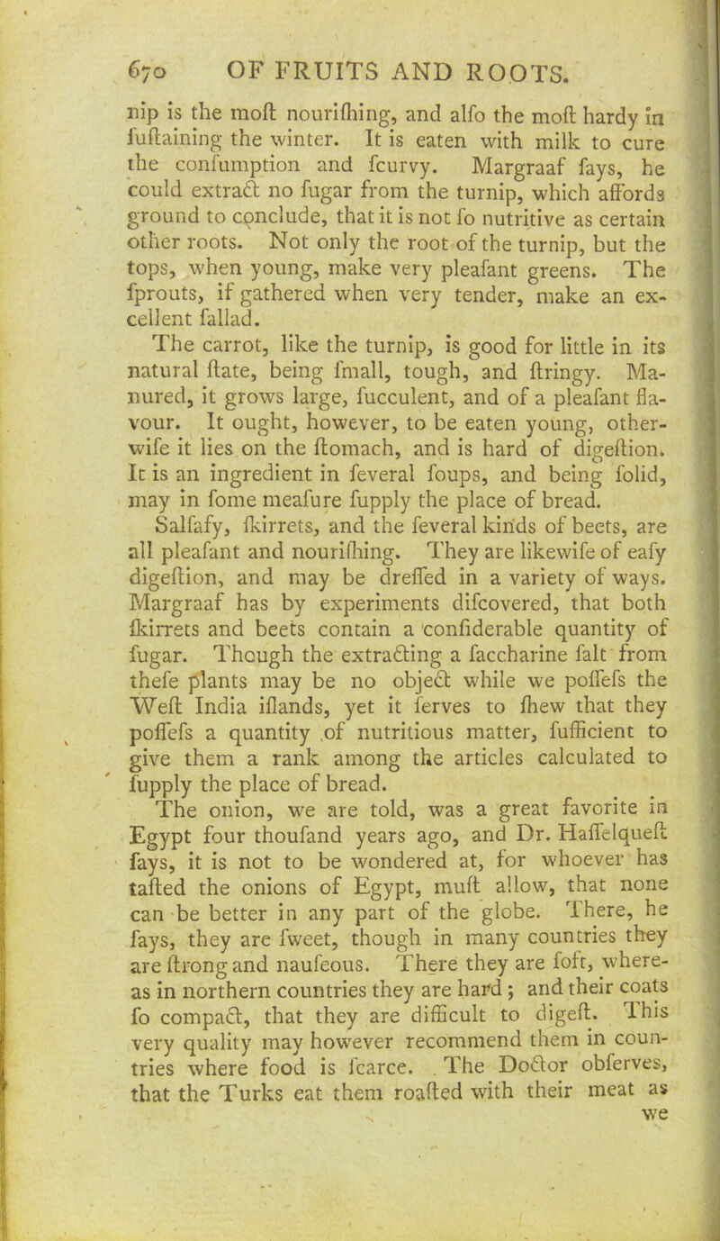 nip is the moft nourllhing, and alfo the moft hardy in fuftaining the winter. It is eaten with milk to cure the confumption and fcurvy. Margraaf fays, he could extrad no fugar from the turnip, which affords ground to conclude, that it is not fo nutritive as certain other roots. Not only the root of the turnip, but the tops, when young, make very pleafant greens. The fprouts, if gathered when very tender, make an ex- cellent fallad. The carrot, like the turnip, is good for little in its natural ftate, being fmall, tough, and ftringy. Ma- nured, it grows large, fucculent, and of a pleafant fla- vour. It ought, however, to be eaten young, other- wife it lies on the ftomach, and is hard of ditreffion. It is an ingredient in feveral foups, and being folid, may in fome meafure fupply the place of bread. Salfafy, fkirrets, and the feveral kinds of beets, are all pleafant and nourifhing. They are likewife of eafy digeftion, and may be dreffed in a variety of ways. Margraaf has by experiments difcovered, that both fkirrets and beets contain a confiderable quantity of fugar. Though the extradling a faccharine fait from thefe plants may be no object while we poffefs the Weft India ifiands, yet it ferves to fhew that they poffefs a quantity .of nutritious matter, fufficient to give them a rank among the articles calculated to fupply the place of bread. The onion, we are told, was a great favorite in Egypt four thoufand years ago, and Dr. Haffelqueft fays, it is not to be wondered at, for whoever has tafted the onions of Egypt, muft allow, that none can be better in any part of the globe. There, he fays, they are fweet, though in many countries they are ftrongand naufeous. There they are fofr, where- as in northern countries they are hard ; and their coats fo compaft, that they are difficult to digeft. Ihis very quality may however recommend them in coun- tries where food is Icarce. , The Doftor obferves, that the Turks eat them roafted with their meat as V f f I ■} %