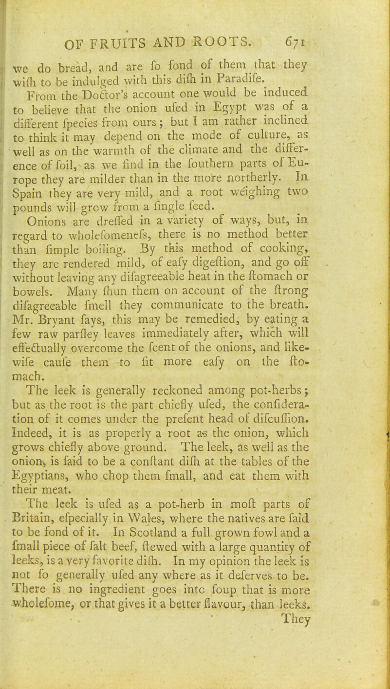 r we do bre^, and are fo fond of them that they i wifli to be indulj^ed with this difh in Paradife. From the Doftor’s account one would be induced I to believe that the onion ufed in Egypt was of a i different fpccieS from ours; but I am rather inclined t to think it may depend on the mode of culture, as h well as on the warmth of the climate and the differ- » ence of foil,'as we find in the fouthern parts of Eu- i rope they are milder than in the more northerly. In Spain they are very mild, and a root weighing two 'f. pounds will grow from a fingle feed. Onions are dreffed in a variety of ways, but, in ' regard to wholefomenefs, there is no method better i than fimple boiling. By this method of cooking, I they are rendered mild, of eafy digeftion, and go off / without leaving any difagreeable heat in the ftomach or : bowels. Many fhun them on account of the hrong ' difagreeable fmell they communicate to the breath. ’ Mr. Bryant fays, this may be remedied, by eating a few raw parfley leaves immediately after, which will effedtually overcome the fcent of the onions, and like- wife cauie them to fit more eafy on the fto- mach. The leek is generally reckoned among pot-herbs; but as the root is the part chiefly ufed, the confidera- tion of it comes under the prefent head of difcuffion. Indeed, it is as properly a root a'S the onion, which grows chiefly above ground. The leek, as well as the oniony is faid to be a conftant difli at the tables of the Egyptians, who chop them fmall, and eat them with their meat. The leek is ufed as a pot-herb in moft parts of Britain, efpecially in Wales, where the natives are faid to be fond of it. In Scotland a full grown fowl and a fmall piece of fait beef, ftewed with a large quantity of leeks, is a very favorite dilh. In my opinion the leek is not fo generally ufed any where as it deferves- to be. There is no ingredient goes into foup that is more wholefome, or that gives it a better flavour, than leeks. They