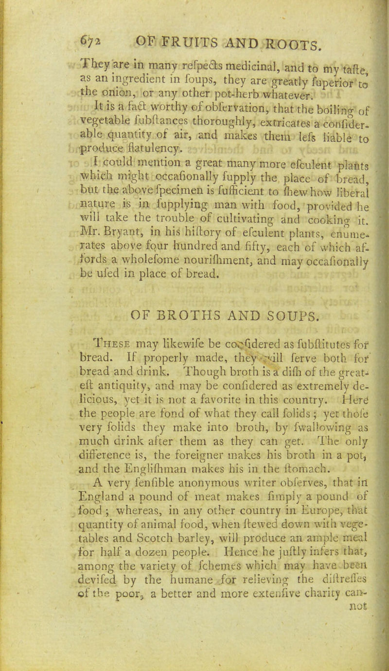 They are In many refpeds medicinal, and to my tafle ns an ingredient in Ibups, they are greatly fuperior to i the onion, or any other pot-herb whatever. It is a hia worthy of obfcrvation, that the boiling of ? vegetable lubftances thoroughly, extricates a confiher- able quantity of air, and makes them lefs liable to •produce flatulency. I I could mention a great many more efculent plants i which might occafionally fupply the place of bread, 1 but the above fpecimen is fufficient to fliew how liberal 1 nature is in fupplying man with food, provided he § will take the trouble of cultivating and cooking it. Mr. Bryant, in his hiftory of efculent plants, enume- 1 rates above four hundred and fifty, each of which af- I fords a wholefome nourifliment, and may occafionally be ufed in place of bread. • 4 ) OF BROTHS AND SOUPS. 1 These may likewlfe be cocfidered as fubflitutes for* ; bread. If properly made, they 'vT^'ill ferve both for bread and drink. Though broth is a difli of the great- | efl antiquity, and may be confidered as extremely de- ? licious, yet it is not a favorite in this country. Herd the people are fond of what they call folids ; yet thofe very folids they make into broth, by fwallowing as | much drink after them as they can get. The only difference is, the foreigner makes his broth in a pot, u and the Englifhman makes his in the flomach. a A very fenfible anonymous writer obl'erves, that in | England a pound of meat makes fimply a pound of | food ; w'hereas, in any other country in Europe, that I quantity of animal food, when ftewed down with vege- J' tables and Scotch barley, will produce an ample meal for half a dozen people. lienee he juftly infers that, among the variety of fchemes which may have been ; devifed by the humane .for relieving the diflrelles 'j of the poor, a better and more extenfive charity can- ' not ,1