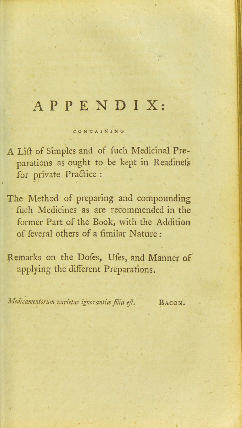 APPENDIX: CONTAINING \ ( A Lift of Simples and of fuch Medicinal Pre- parations as ought to be kept in Readinefs for private Pradlice : — / \ The Method of preparing and compounding fuch Medicines as are recommended in the former Part of the Book, with the Addition of feveral others of a fimilar Nature : I Remarks on the Dofes, Ufes, and Manner of applying the different Preparations. 4 Medlcamentormn varietas ignorantiie jilla ejl. Bacon. I