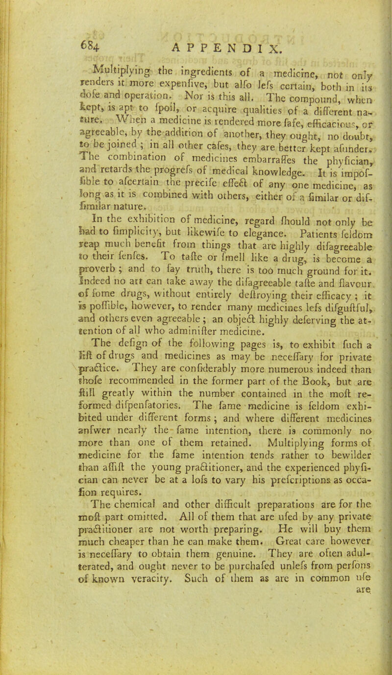 Multiplying the ingredients of a medicine, not only renders it more expenfive, but alfo lefs certain, both in its ^ofe and operation. Nor is this all. The compound, when Kept, IS apt to fpoil, or acquire qualities gf a different na- ture. When a medicine is rendered more fafe, efficacious, or agreeable, by the addition of another, they ought, no doubt, ^ be joined ; in all other cafes, they are better kept afunder. The combination of medicines embarralfes the phyfician, and retaids the progrefs of medical knowledge. It is impof- Jible to afeertain the precife effea of any one medicine, as long as It IS combined with others, either of a fimilar or dif- limilar nature. In the exhibition of medicine, regard ffiould not only be bad to fimplicity, but likewife to elegance. Patients feidom reap much benefit from things that are highly difagrecable to their fenfes. To tafte or fmell like a drug, is become a proverb ; and to fay truth, there is too much ground for it. Indeed no att can take away the difagreeable tafte and flavour, of fome drugs, without entirely deftroying their efficacy ; it IS poffible, however, to render many medicines lefs dlfguftful, and others even agreeable ; an objedl highly deferving the at- tention of all who adrainifter medicine. The defign of the following pages is, to exhibit fuch a lift of drugs and medicines as may be neceffary for private pradke. They are confxierably more numerous indeed than ihofe recommended in the former part of the Book, but are ftifl greatly within the number contained in the moft re- formed dilpenfatories. The fame medicine is feidom exhi- bited under different forms ; and where different medicines anfwer nearly the fame intention, there is commonly no more than one of them retained. Multiplying forms of medicine for the fame intention tends rather to bewilder than affift the young prafilitioner, and the experienced phyfi- cian can never be at a lofs to vary his preferiptions as occa- fion requires. The chemical and other difficult preparations are for the rooft part omitted. All of them that are ufed by any private pra£litioner are not worth preparing. He will buy them much cheaper than he can make them. Great care however is neceffary to obtain them genuine. They are often adul- terated, and ought never to be purchafed unlefs from perfons of known veracity. Such of them as are in common nfe are.