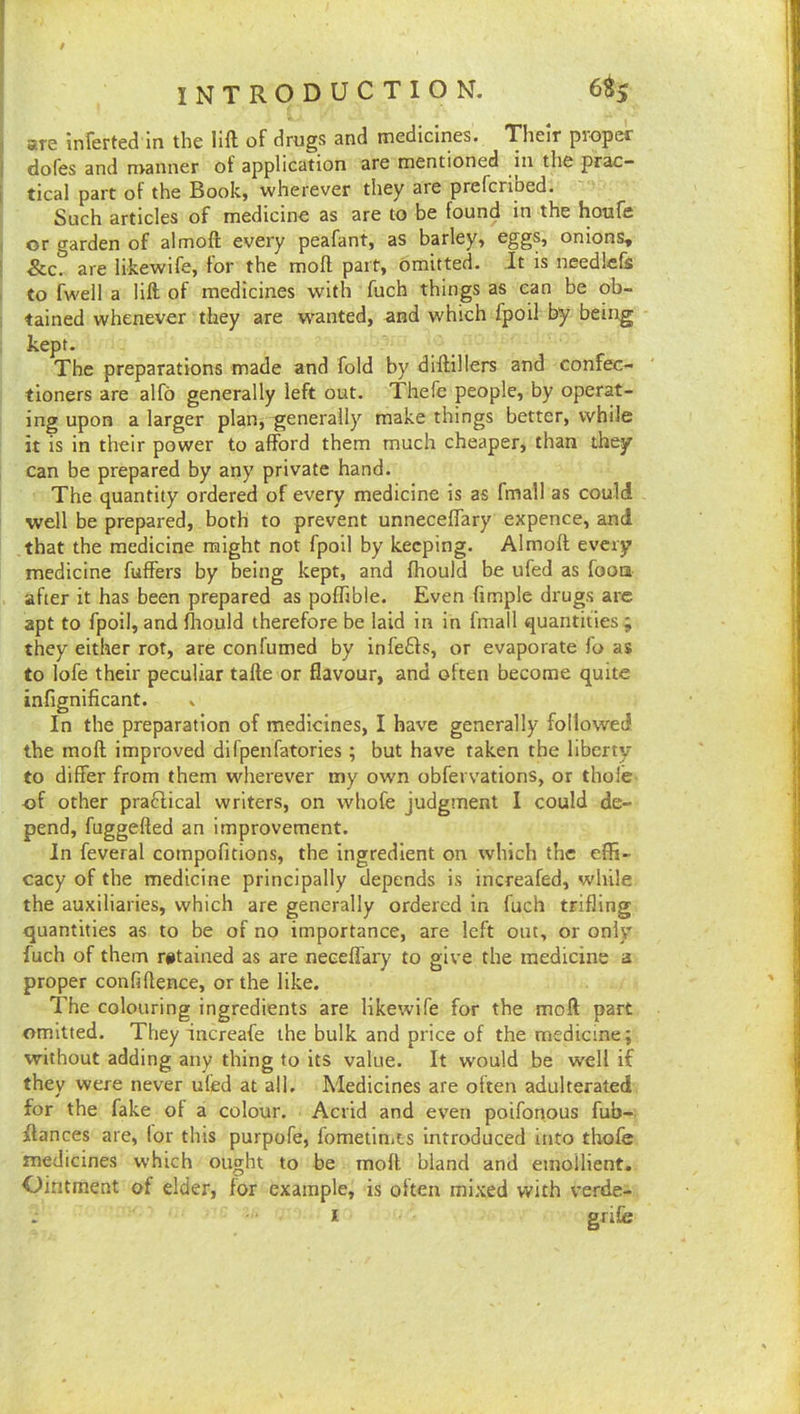 t INTRODUCTION. 6% are inferted In the lift of drugs and medicines. Their proper dofes and manner of application are mentioned in the prac- tical part of the Book, wherever they are prefcriped. Such articles of medicine as are to be found in the houfe or garden of almoft every peafant, as barley, eggs, onions, &c. are likewife, for the moft part. Omitted, it is needlcfe to fwell a lift of medicines with fuch things as can be ob- tained whenever they are wanted, and which fpoil by being kept. The preparations made and fold by diftillers and confec- tioners are alfo generally left out. Thefe people, by operat- ing upon a larger plan, generally make things better, while it is in their power to afford them much cheaper, than they can be prepared by any private hand. The quantity ordered of every medicine is as fmall as could well be prepared, both to prevent unneceffary expence, and that the medicine might not fpoil by keeping. Almoft every medicine fuffers by being kept, and fhould be ufed as foots after it has been prepared as poffible. Even fimple drugs are apt to fpoil, and fliould therefore be laid in in fmall quantities ; they either rot, are confumed by infers, or evaporate fo as to lofe their peculiar tafte or flavour, and often become quite infignificant. , In the preparation of medicines, I have generally followed the moft improved difpenfatories ; but have taken the liberty to differ from them wherever my own obfervations, or thole of other practical writers, on whofe judgment I could de- pend, fuggefted an improvement. In feveral compofitions, the ingredient on which the effi- cacy of the medicine principally depends is increafed, while the auxiliaries, which are generally ordered in fuch trifling quantities as to be of no importance, are left out, or only fuch of them retained as are neeeffary to give the medicine a proper confiftence, or the like. The colouring ingredients are likewife for the moft part omitted. They increafe the bulk and price of the medicine; without adding any thing to its value. It would be well if they were never ulled at all. Medicines are oiten adulterated for the fake of a colour. Acrid and even poifonous fub- flances are, lor this purpofe, fometinits introduced into thofe medicines which ought to be moft bland and emollient. Ointment of elder, for example, is often mixed with verde- I gf ife