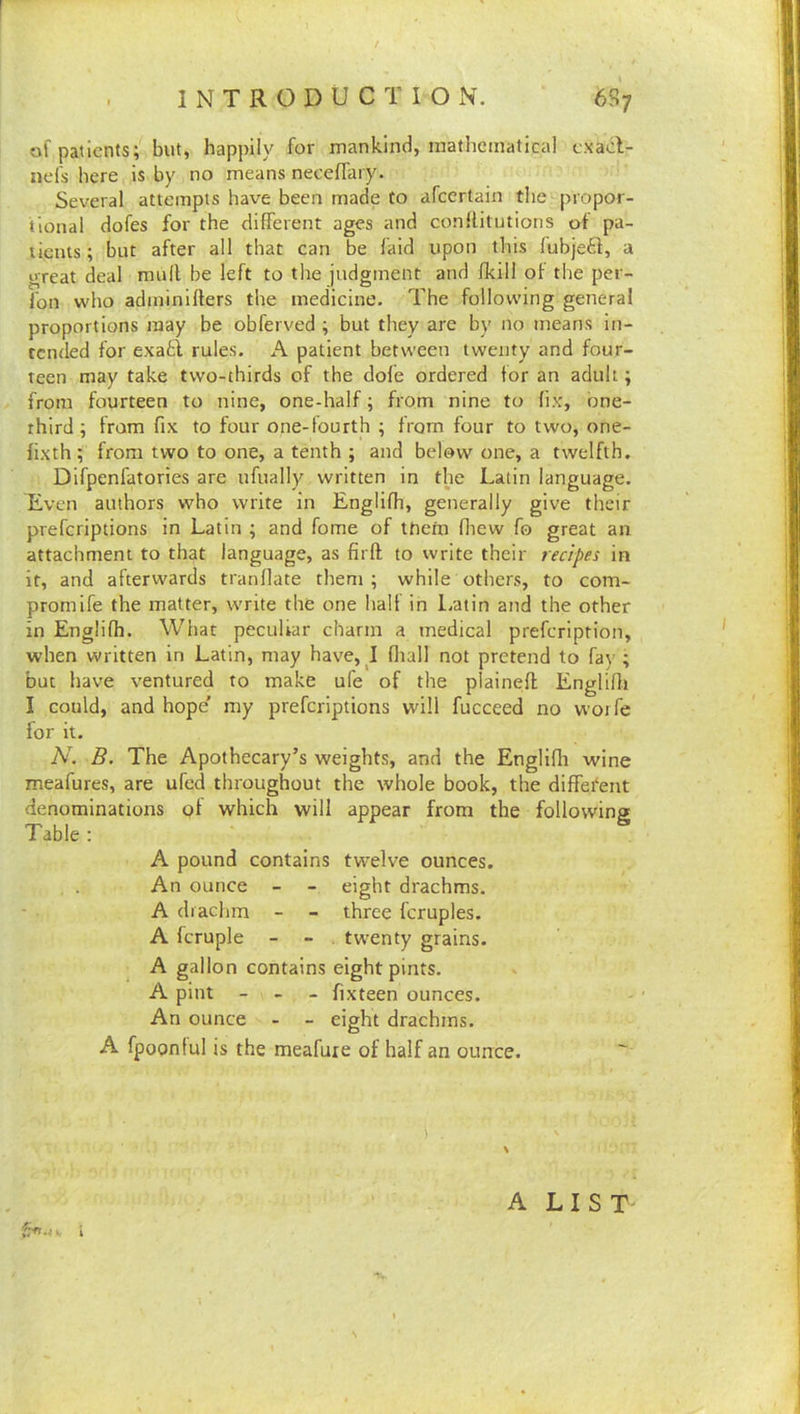 INTRODUCTION. 6S7 of patients; but, happily for mankind, mathematical cxacl- nds here is by no means neceflary. Several attempts have been made to afeertain the propor- tional dofes for the different ages and conilitutions of pa- tients ; but after all that can be laid upon this fubjeft, a great deal mull be left to the judgment and fkill of the per- fon who adminillers the medicine. The following general proportions may be obferved ; but they are by no means in- tended for exafci rules. A patient between twenty and four- teen may take two-thirds of the dofe ordered tor an adult; from fourteen to nine, one-half; from nine to fix', bne- rhird ; from fix to four one-fourth ; from four to two, one- fixth ; from two to one, a tenth ; and below one, a twelfth. Difpenfatories are ufually written in the Latin language. Even authors who write in Englifh, generally give their preferiptions in Latin ; and fome of them fliew fo great an attachment to that language, as firfl to write their recipes in it, and afterwards tranflate them; while others, to com- promife the matter, write the one half in l.atin and the other in Englifh. What peculiar charm a medical prefeription, when written in Latin, may have, I fliall not pretend to fay ; but have ventured to make ufe of the plainefl Englifli I could, and hope' my preferiptions will fucceed no worfe for it. N. B. The Apothecary’s weights, and the Englifli wine meafures, are ufed throughout the whole book, the different denominations of which will appear from the following Table : A pound contains twelve ounces. An ounce - - eight drachms. A drachm - - three fcruples. A fcruple - - . twenty grains. A gallon contains eight pints. A pint - _ _ fixteen ounces. An ounce - - eight drachms. A fpoonlul is the meafure of half an ounce. V t A LIST