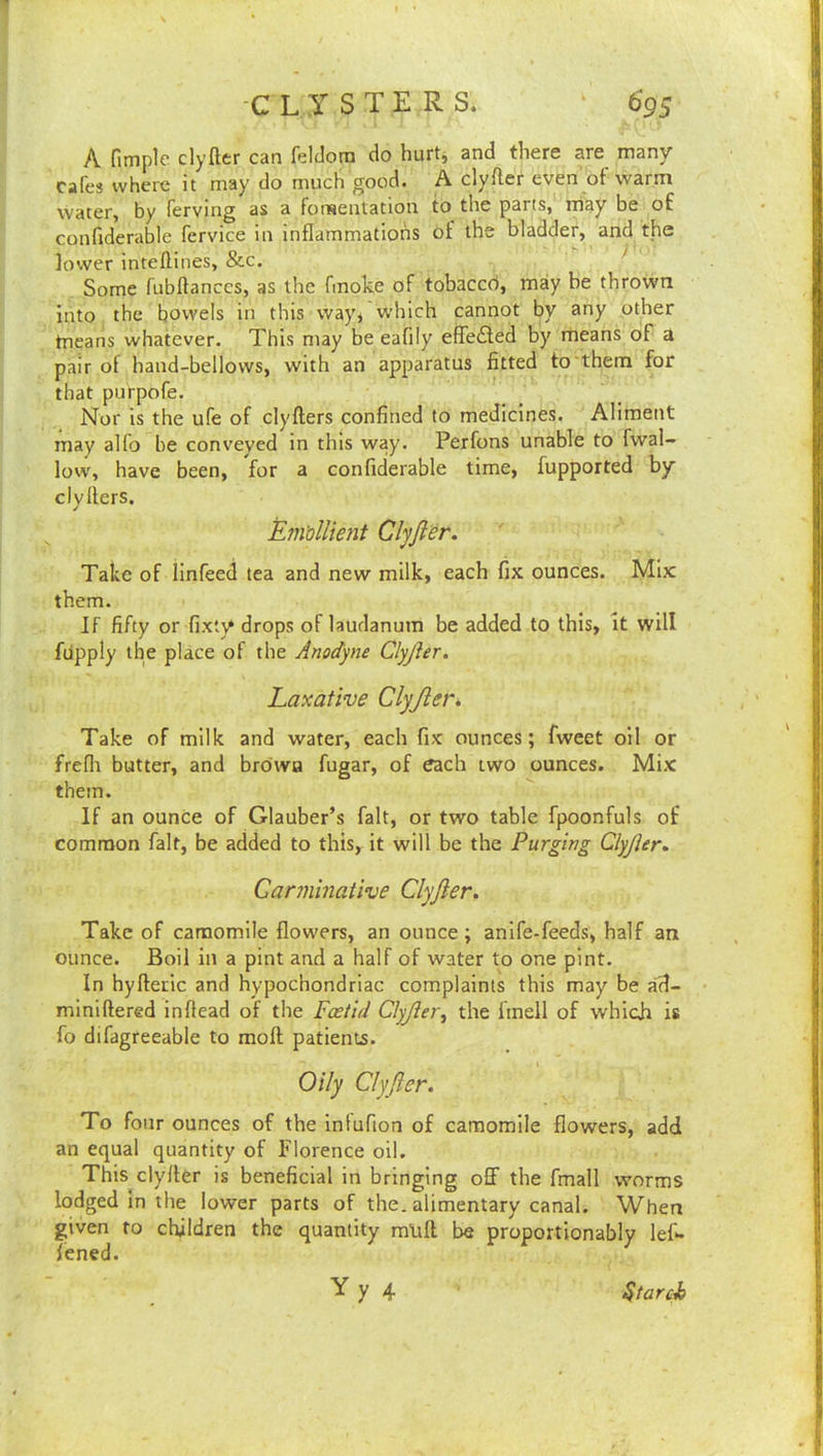 A fimple clyfter can feldorn do hurtj and there are many cafes where it may do much good. A clyfter even'of warm water, by ferving as a forBcntation to the parts, may be of confiderable fervice in inflammations of the bladder, and the lower inteftines, &c. ' Some fubftanccs, as the fmoke of tobaccd, may be thrown into the bowels in this way^ which cannot by any other tncans whatever. This may be eafily effe£led by means of a pair of hand-bellows, with an apparatus fitted to them for that purpofe. Nor is the ufe of clyfters confined to medicines. Aliment may alfo be conveyed in this way. Perfons unable to fwal- low, have been, for a confiderable time, fupported by clyfters. EiiVolUent Clyjier. Take of iinfeed tea and new milk, each fix ounces. Mix them. If fifty or fixty drops oflaudanum be added to this, it will fiipply the place of the Anodyne Clyjier. Laxative Clyjier^ Take of milk and water, each fix ounces; fweet oil or frefli butter, and brdwa fugar, of each two ounces. Mix them. If an ounce of Glauber’s fait, or two table fpoonfuls of common fait, be added to this, it will be the Purging Clyjier, Canninative Clyjier. Take of camomile flowers, an ounce; anife-feeds, half an ounce. Boil in a pint and a half of water to one pint. In hyfteric and hypochondriac complaints this may be ad- miniftered inftead of the Foetid Clyjier^ the linell of whicii is fo difagreeable to moft patients. Oily Clyjier. To four ounces of the inlufion of camomile flowers, add an equal quantity of Florence oil. This clyfter is beneficial in bringing off the fmall worms lodged in the lower parts of the. alimentary canal. When given to children the quantity mlift be proportionably left- Tened. Yy 4 Starch