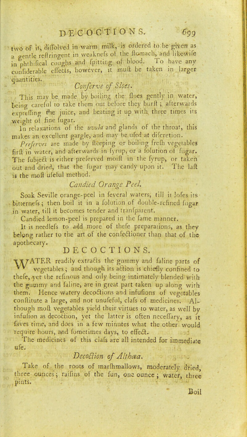 two of it, (iinblved in warm milk, is ordered to he given as a gentle redringent in weaknefs of the Ifomach, and likevvife in phthifical cotighs and fpitting of bipod. To have any connderahlc efleds, however, it mull be taken in larger tjuantities. Conferee of Sloes. This may be made by boiling the floes gently in water, being carefid to take them out before they burlf ; aiterwards exprefling t^e juice, and beating it up with, three times its weight of fine fiigar. In relaxations of the twula and glands of the throat, this makes an excellent gargle, and may he ufed at difcretion, Prejerves are made by fleeping or boiling frefli vegetables firft in water, and afterwards in lyrtip, or a folution of fugar. The fubjcd is either preferved moifl in the fyrup, or takeh’ out and dried, that the fugar may candy upon it. The lafl is the mofl ufeful method. Candied Orange Peel. Soak Seville orange-peel in feveral waters, till it Jofes its- bitternefs; then boil it in a folution of double-refined fiigar in water, till it becomes tender and tranfparent. Candied lemon-peel is prepared in the fame manner. It is needlefs to add more of thefe preparations, as they belong rather to the art of the confedlioner than that of the apothecary. DECOCTIONS. ■t X rATER readily e.xtrads the gummy and faline parts of ' ^ vegetables; and though its aftion is chiedly confined to thefe,-yet the refitious and oily being intimately blended v/ith the gummy and faline, are in great part taken up along with them. Hence watery decodfions and infufions of vegetables conflitute a large, and not unufefid, clafs of medicines. Al- though mofl; vegetables yield their virtues to water, as well by infufion as decottion, yet the latter is often neceflary, as it faves time, and does in a few minutes what the other would require hours, afid fometimes days, to efledl. The medicines of this clafs are all intended for immediate ufe. 1 DecoSlion of Althcsa. , . Take of the roots of raarfhmallows, moderately d'ried, three ounces ; raifins of the fun, one ounce j water, three pints. Boil