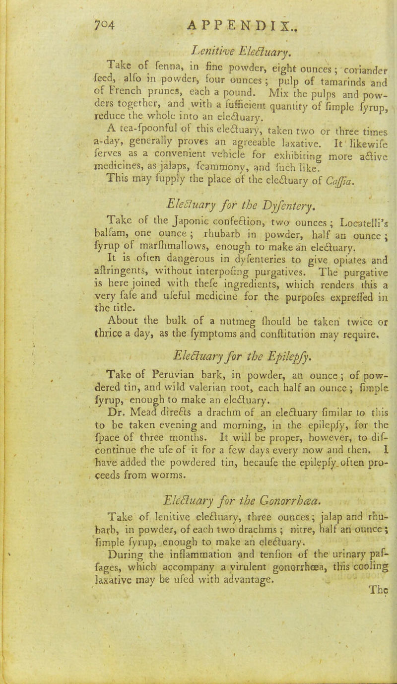 Lenitive EleShiary. Take of fenna, in fine powder, eight ounces; coriander feed, alio in powder, four ounces ; pulp of tamarinds and of French prunes, eSch a pound. Mix the pulps and pow- ders together, and with a fufficient quantity of fimple fyrup, reduce the whole into an eleduary. ^ A tea-fpoonful of this eledluajy, taken two or three times a-day, generally proves an agreeable laxative. It’likewife ferves as a convenient vehicle for exhibiting more a£livc medicines, as jalaps, fcammony, and fuch like. This may fupply the place of the eleduary of Cajfia. Electuary for the Dyfentery. Take of the Japonic confeOion, two ounces ; Locatelli’s ballam, one ounce 5 rhubarb in powder, half an ounce j fyrup of marfhmallows, enough to make an eleffuary. It is often dangerous in dyfenteries to give opiates and aflringents, without interpofing purgatives. The purgative is here joined with thefe ingredients, which renders this a very fate and ufeful medicine for the purpofes exprefied in the title. About the bulk of a nutmeg fliould be taken twice or thrice a day, as the fymptoms and conftitution may require. Eleduary for the Epilepfy. Take of Peruvian bark, in powder, an ounce; of pow- dered tin, and wild valerian root, each half an ounce ; fimple fyrup, enough to make an eletSluary. Dr. Mead direfts a drachm of an elcdluary fimilar to this to be taken evening and morning, in the epilepfy, for the fpace of three months. It will be proper, however, to dif- continue the ufe of it for a few days every now and then. I have added the powdered tin, becaufe the epilepfy.often pro- . ceeds from worms. Eleduary for the Gonorrhea. Take of lenitive ele£Iuary, three ounces; jalap and rhu- barb, in powder, of each two drachms; nitre, half an ounce ; fimple fyrup, enough to make an eledtuary. During the inflammation and tenfion of the urinary paf- fages, which accompany a virulent gonorrhoea, this cooling laxative may be ufed with advantage. The /