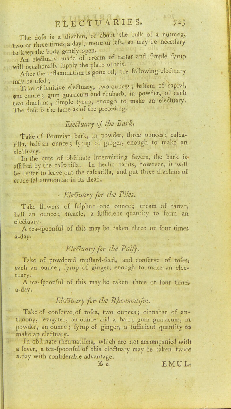 The (Jofe is a dbchm, or about the bulk of a nutmeg, two or three times a day ; more or lefs, as may be necefTary to keep the body gently open. ^ jr i r An eleftuary made of cream of tartar and limple fyrup will occafionally fupply the place of this. After the inflammation is gone ofF, the following eleauaiy may be u fed ; . Take of lenitive eleftuary, two ounces ; baliam ot capivij «pne ounce; gum guaiacum and rhubarb, in powder, of each two drachms, Ample fyrup, enough to make an eleauary. The dofe is the fame as of the preceding. Electuary of the Bark. Take of Peruvian bark, jn powder, three ounces; cafea- rilla, half an ounce ; fyrup of ginger, enough to make an eledluary. In the cure of obflinate intermitting fevers, the bark is* aflilled by the cafcarilla. In heftic habits, however, it will be better to leave out the cafcarilla, and put three drachms of crude fal ammoniac in its ftead. ' EleEluary for the Piles. Take flowers of fulphur one ounce; cream of tartar, half an ounce; treacle, a fufficient quantity to form an eleftuary. A tea-fpoonful of this may be taken three or four times a-dayi I Electuary for the Palfy. Take of powdered muftard-feed, and conferve of rofes* each an ounce; fyrup of ginger, enough to make an elec- tuary. A tea-fpoonful of this may be taken three or four times a-day* Eledkary for^ the PJoeiunatifm, Take of conferve.of rofes, two ounces; cinnabar of an- timony, levigated, an ounce arid a half; gum guaiacum, in powder, an ounce; fyrup of ginger, a fuffleient quantity to make an eledtuary. In obflinate rheumatlfms, which are not accompanied with a fever, a tea-fpoonful of this eledluary may be taken twice a-day with confiderable advantage. Z z EMUL-
