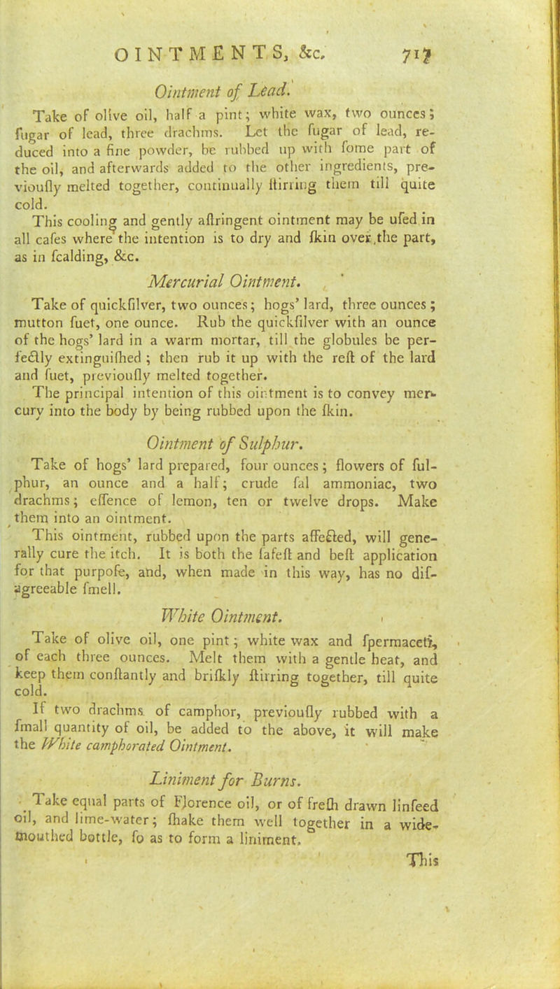 Ointment of head. Take of oUve oil, Haif a pint; white wax, two ounces; fiigar of lead, three drachms. Let the fugar of lead, re- duced into a fine powder, be rulibed up with fome part of the oil, and afterwards added to the other ingredients, pre- vioufly melted together, continually Itining them till quite cold. This coolinpr and gently aftringent ointment may be ufed in all cafes where the intention is to dry and Ikin over,the part, as in fcalding, &c. Mercurial Ointmeyit. Take of quickfilver, two ounces; hogs’ lard, three ounces ; mutton fuet, one ounce. Rub the quickfilver with an ounce of the hogs’ lard in a warm mortar, till the globules be per- ledly extinguifhed ; then rub it up with the reft of the lard and fuet, previoufly melted together. The principal intention of this ointment is to convey meri- cury into the body by being rubbed upon the Ikin. Ointment of Sulphur. Take of hogs’ lard prepared, four ounces; flowers of ful- phur, an ounce and a half; crude fal ammoniac, two drachms; effence of lemon, ten or twelve drops. Make them into an ointment. This ointmeht, rubbed upon the parts affefted, will gene- rally cure the itch. It is both the lafeft and beft application for that purpofe, and, when made in this way, has no dif- agreeable fmell. White Ointment. - Take of olive oil, one pint; white wax and fperraacetf, of each three ounces. Melt them with a gentle heat, and keep them conftantly and brifkly ftirring together, till quite cold. If two drachms, of camphor, previoufly rubbed with a fmall quantity of oil, be added to the above, it will make the White camphorated Ointment. Liniment for Burns. ■ Take equal parts of Florence oil, or of frefh drawn linfeed oil, and lime-water; fhake them well together in a wide- mouthed bottle, fo as to form a liniment. ' ' , Tliis