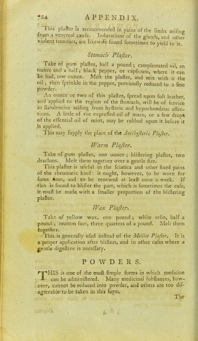 This pla?^cr IS recommended in pains of the limbs arlfing 'frutn.<i,.venereal caufe. Indurations of the glands, and other vjolcnt tumours, are likewife found fometimes to yield to it. i ' Stomach Plajier. . Take of gum plafter, half a pound ; camphorated oil, an ounce and a half; black pepper, or capficum, where it can be had, one ounce. Melt the plafler, and mix with it the oil; then fprinkle in the pepper, previoufly reduced to a fine powder. An ounce or two of this plafter, fpread upon foft leather, “ and applied to the region of the ftomach, will be of fervice in flatulencies arifing from hyfleric and hypochondriac affec- tions. A little of the exprefled oil of mace, or a few drops of the elfential oil of mint, may be rubbed upon it before it Js applied. This may fupply the place of the Antihyjleric PlaJIer. M'^arm Plajier. Take of gum plafier, one ounce ; bliflerlng plafter, two drachms. Melt them together over a gentle fire. This plafter is ufeful in the fciatica and other fixed pains of the rheumatic kind : it ought, however, to be vvorn for fome time, and to be renewed at leaft once a-week. If this is found to bliller the part, which is fometimes the cafe, it inuft be made with a Imaller proportion of the bliftering plafter. Wan Plajier. Take of yellow wax, one pound ; white refin, half a pound ; mutton fuet, three quarters of a pound. Melt them together. Diis is generally ufed inftead of the Meliht Plajier. It is a proper application after blifters, and in other cafes where a gentle digeftive is neceft'ary. POWDERS. This is one of the moft fimple forms in which medicine can be adminiftered. Many medicinal fubftances, how- ever, cannot be reduced into powder, and others are too dif- agreeable to be taken in this form, ^ The