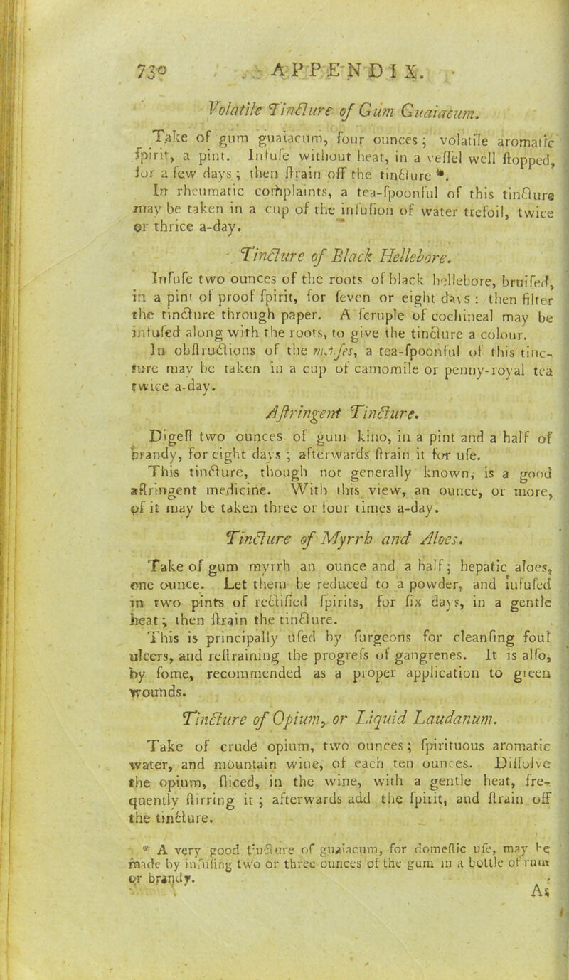 Volatik Unsure of G um Guaiacum. _T;ike of gum guaiacum, four ounces ; volatile aromatfc fpirit, a pint. Infufe without heat, in a veffel well flopped, fur a few days; then flrairi off the tin6iure •, In rheumatic corhplamts, a tea-fpoonful of this tinftura may be taken in a cup of tiic iniufion ot water trefoil, twice or thrice a-day. * Tinjure of Black Hellebore. Infufe two ounces of the roots of black hellebore, bruifed, in a pint ot proof fpirit, lor feven or eight da\s : then filter the tinilure through paper. A fcruple of cochineal may be infufed along with the roots, to give the tin61ure a colour. In obfiruilions of the nulfes, a tea-fpoonful of this tiiic- fure raav be taken in a cup ot camomile or penny-royal tea twice a-day. AJirlngeitt Tindure. Digefl two ounces of gum kino, in a pint and a half of fcrandy, for eight days ; afterwards' drain it for ufe. This tindlure, though not generally knownj is a good aRrlngent medicine. With this view, an ounce, or more, ^f it may be taken three or tour times a-day. Tmdiire of Myrrh and Aloes. Take of gum myrrh an ounce and a half; hepatic aloes, one otmee. Let them be reduced to a powder, and lufufed in two pints of reblified fpirits, for fix days, in a gentle heat; then llrain the tin£lure. This is principally ufed by furgeons for cleanfing foul ulcers, and reflraining the progrefs of gangrenes. It is alfo, by feme, recommended as a proper application to gieen wounds. Tindiire of Opiu?n, or Liquid Laudanum. Take of crude opium, two ounces; fpirituous aromatic water, and mountain wine, of each ten ounces. Dilfulvc the opium, Diced, in the wine, with a gentle heat, fre^ quently flirring it ; afterwards add the fpirit, and Drain off the tmfture. * A very pood tuTflure of guaiacum, for domeflic ufe, may hg fnade by iurufing two or three ounces of the gum in a bottle of riu« or brandy. < As i