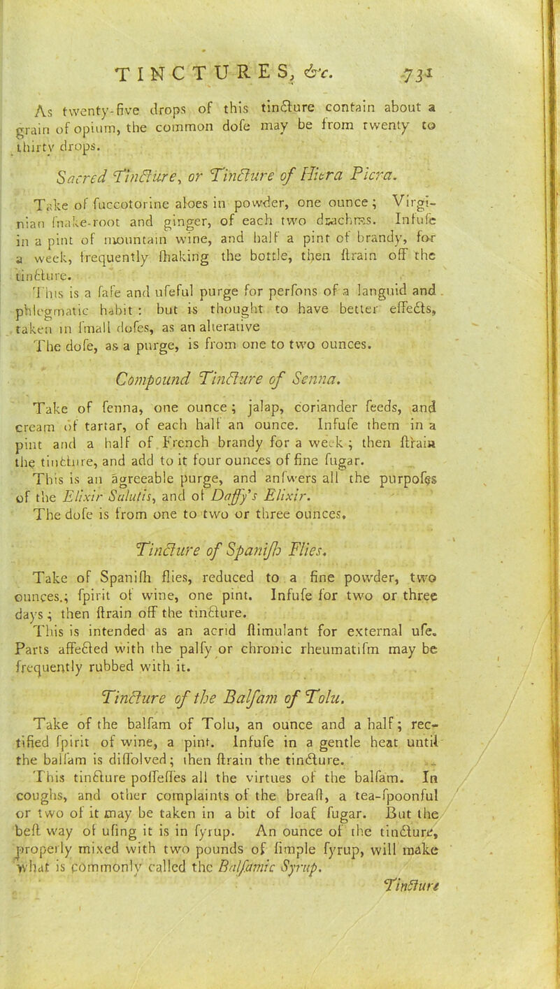 tinctures, &c. -7 31 As twenty-five drops of this timSlure contain about a grain of opium, the common dofe may be from twenty to thirty drops. Sacred d'tndfure^ or Tindlure of ITiera Picra. Take of fuccotorine aloes in powder, one ounce; Virgi- nian Inake-root and ginger, of each two dwchn?s. Intufc in a pint of nionntain wine, and halt a pint of brandy, for a week, frequently (baking the bottle, then ftrain off the tinblure. 'j'his is a fafe and ufeful purge for perfons of a languid and phlegmatic habit : but is thought to have better effects, taken in fmall dofes, as an alterative The dofe, as a purge, is from one to two ounces. Compound Pindlure of Senna. Take of fenna, one ounce ; jalap, coriander feeds, and cream of tartar, of each hall an ounce. Infufe them in a pint and a half of French brandy for a week ; then ftfaia the tindnre, and add to it four ounces of fine fugar. This is an agreeable purge, and anfwers all the purpofes of the Elixir Salutis, and ol Daffys Elixir. The dofe is from one to two or three ounces. Tincfure of Spaniflo Flies. Take of Spanifh flies, reduced to a fine powder, two ounces.; fpirit ot wine, one pint. Infufe for two or three days ; then ftrain off the tindure. This is intended as an acrid flimulant for external ufe. Parts affeded with the palfy or chronic rheumatifm may be frequently rubbed with it. Tinchire of the Balfam of Folu. Take of the balfam of Tolu, an ounce and a half; rec- tified fpirit of wine, a pint. Infufe in a gentle heat until the ballam is difiblved; then ftrain the tindure. This tindure polfefles all the virtues of the balfam. In coughs, and other complaints ot the bread, a tea-fpoonful or two of it may be taken in a bit of loaf fugar. But the beft way ot ufing it is in fyrup. An ounce of the tindure, properly mixed with twm pounds of fimple fyrup, will make what is commonly called the Bnlfamic Syrup. ‘FinSiure