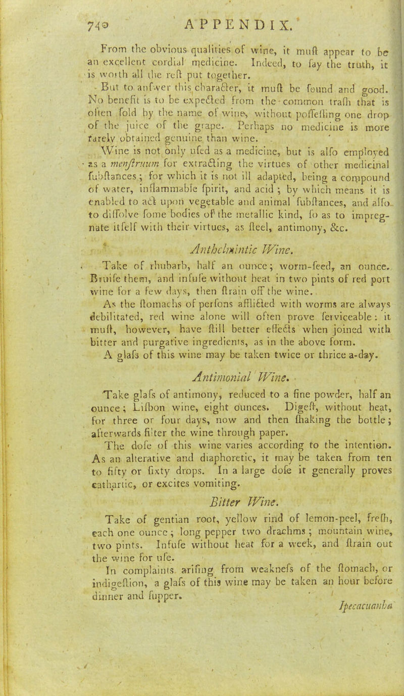 7 AO 'appendix/ From the obvious qualities of wine, it muft appear to be an excellent cordial rnedicine. Indeed, to fay the truth, it is woith all the reft put together. ■ But to atif'.ver this charatler, it muft be found and good. No benefit is to be expedicd from the-common trafli that is often fold hy the name of wine, without pofTelling one drop of the juice of the grape. Perhaps no medicine is more rarely obtained genuine than wine. Wine is not only ufed as a medicine, but is alfo employed ■ as a menjirmim for extradling the virtues of other medicinal fubftances; for which it is not ill adapted, being a compound of water, inflammable fpirit, and acid \ by which means it is enabled to add uj)on vegetable and animal fubftances, and alfo- to dilfolve feme bodies of the metallic kind, fo as to impreg- nate itl'elf with their virtues, as fteel, antimony, &c. Anthelmintic JVine. Take of rhubarb, ball an ounce; worm-feed, an ounce. Bmife them, and infufe without heat in two pints of red port wine for a few days, then ftrain off the wine. As the llomachs of perfons afRibfed with worms are always debilitated, red wine alone will often prove ferviceable: it muft, however, have ffill better eftedis when joined with bitter and purgative ingredients, as in the above form. A glafs of this wine may be taken twice or thrice a-day. Antimonial Wine, , Take glafs of antimony, reduced to a fine powder, half an ounce; Lilbon wine, eight ounces. Digeft, without heat, for three or four days, now and then fliaking the bottle; afterwards filter the wine through paper. The dole of this wine varies according to the intention. As an alterative and diaphoretic, it may be taken, from ten to fifty or fixty drops. In a large dofe it generally proves cathartic, or excites vomiting. Bitter Wine. Take of gentian root, yellow rind of lemon-peel, frefii, each one ounce ; long pepper two drachms ; mountain wine, two pints. Infufe without heat for a week, and ftrain out the wine for ufe. In complaints, arifing from wcaknefs of the ftomach, or indigeftion, a glafs of this wine may be taken an hour before dinner and fupper. ' ' Jpecacuanha \ - / t