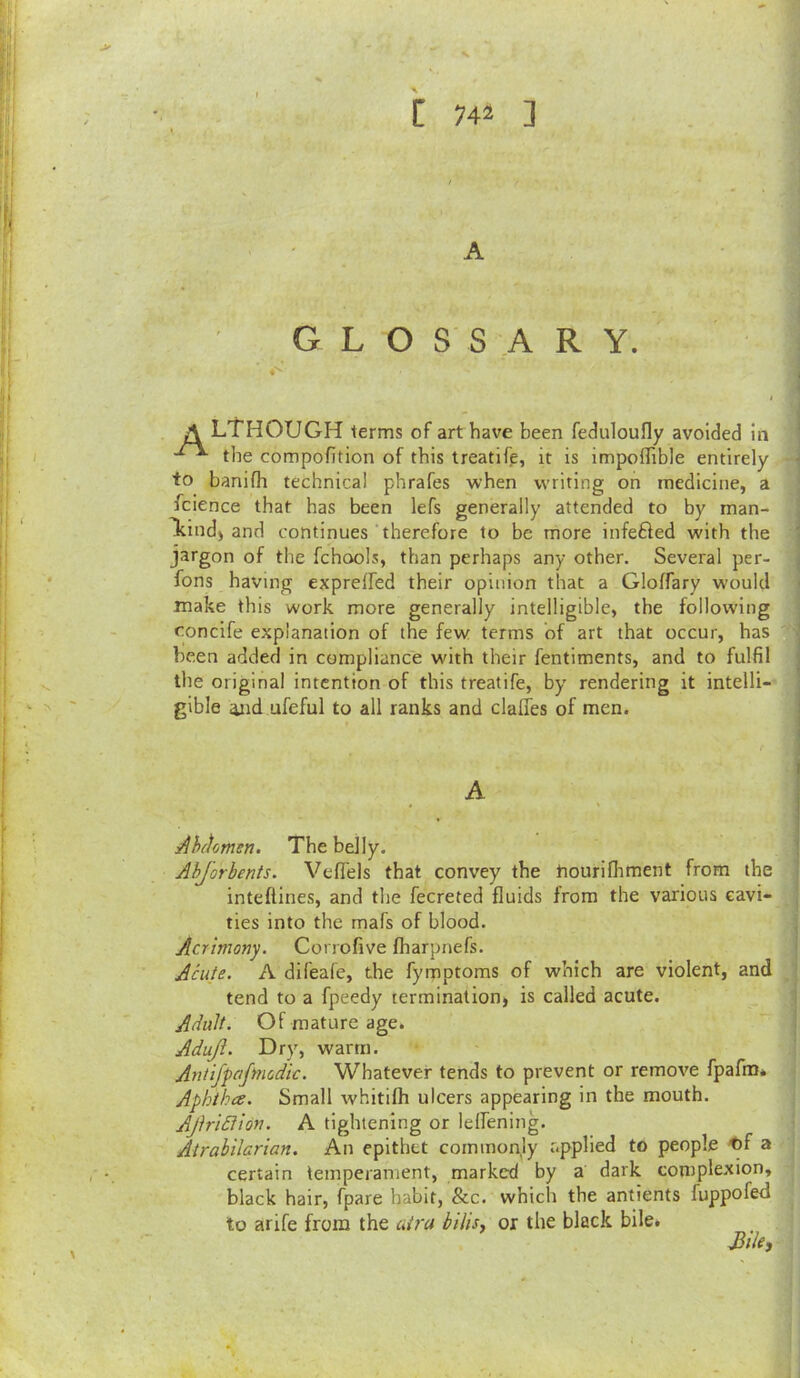 A GLOSSARY. A LTHOUGH terms of art have been feduloufly avoided in the compofition of this treatife, it is impoflible entirely to banifh technical phrafes when writing on medicine, a fcience that has been lefs generally attended to by man- Tcind) and continues therefore to be more infefted with the • jargon of the fchools, than perhaps any other. Several per- fons having exprelfed their opinion that a Gloffary w'ould make this work more generally intelligible, the following concife explanation of the few terms of art that occur, has ■ been added in compliance with their fentiments, and to fulfil : the original intention of this treatife, by rendering it intelli- ! gible 4iid ufeful to all ranks and clalTes of men. I :^hfkmen. The belly. ! Abjorhents. Vefiels that convey the tiourilhment from the ' inteflines, and the fecreted fluids from the various eavi- j ties into the mafs of blood. ; Acrimony. Corrofive fharpnefs. Acute. A difeafe, the fymptoms of which are violent, and . j tend to a fpeedy termination) is called acute. 1 Adult. Of mature age. ' Adujl. Dry, warm. .i Antifpaftnodic. Whatever tends to prevent or remove fpafm* . Aphtha. Small whitifh ulcers appearing in the mouth. AjlriBion. A tightening or lelfening. Airabilarian. An epithet commonly applied to people '^f a : certain temperament, marked by a dark complexion, -j black hair, fpare habit, &c. which the antients fuppofed ■ to arife from the utra bilisj or the black bile. i j ' I i I \ i :