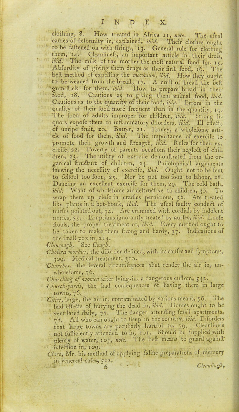 dbthing, S. How treated in Africa ii, note. The uAial caufes of deformity in, explained, ibid. Their clothes ought to be faftened on with ftrings, 15. General rule for clotliuig them, 14. Cleanlinefs, an important article in their drefs, ibid. The milk of the mother the moll natural food for, 15.. Abfurdity of giving them drugs as their firfl food, 16. The bell method of expelling the mecohium, ibid. How they ought to be weaned from the breaft, 17. A cruft of bread the befl ’-gum-ftick for them, ibid. How to prepare bread in their food,^ 18. Cautions as to giving them animal food, ibid. Cautions as to the quantity of their food, ibid. Errors ' in the quality of their food more frequent than in the quantity, 19. The food of adults Improper for children, ibid. Strong li- quors expole them to inllammatory difovders, ibid. Ill cfFeds of unripe fruit, 20. Butter, 21. Honey, a wholefome arti- cle of food for them, ibid. I'he importance of exercife to promote their growth and ftrength, ibid. Rules for their ex. ercife, 22. Poverty of parents occafions their negledl of chil- dren, 23. The utility of exercife denionftrated from the or- ganical ftrudlure of children, 24. Philofophical arguments Ihewing the ncccflity of exercife, ibid. Ought not to be fent to fchdol too foon, 25. Nor be put too foon to labour, 28. Dancing an excellent exercife for them, 29. The cold bath, ibid. Want of wholefome air deftruclive to children, 30. To wrap them up clofe in cradles pernicious, 32. Are treated like plants in a hot-houfe, ibid. The ufual faulty conduft of uurfes pointed out, 34. Are crammed with cordials by indolent nmfes, 35. Eruptions ignorantly treated by nurfes, ibid. Loofe Itools, the proper treatment of, ibid. Evety method ought to be taken to make them llrong and hardy, 37. Indications of the fmall-pox in, 2.14. Chincough. See Cough. Cholera morbus, the difovder defined, with its caufes and fymptoms, 309. Medical treatment, 310. 'Churches, the feveral circumltances that render the air in, iin- wholefome, 76. Churching of ivomen after lying-in, a dangerous cuftom, 542. Church-yards, the bad confequences 6f having them in large towms, '76. Cities, large, the air in, contaminated by various means, 76. The bad blFedls of burying the dead iu, ibid. Houfes ought to be ventilated dally, 77. The danger attending fmall apartments, 78. All who can ought to fleep in the country,/ZvV. Diforders that large towns are peculiarly hurtful to, 79. Cleanlinefs not fufficieiitly attended to in, !bi. Should be fupplied .with plenty of water, 105, note^ The beft means to guard againflr infection in, 109. CUre, Mr, his method of applying faline preparatlotis of m,ercury ill venereal-cafes, 512.