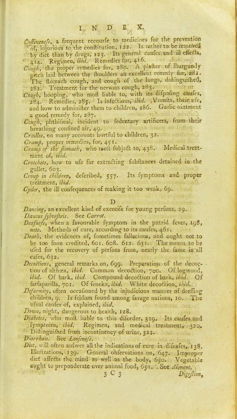 Cnftlvcnefs, a frequent recourfe to medicines for the prevention 'of, injurious to the conftitution, 122. Is rather to be rcmoveiq by diet than by drugs, 123. ■ Its general caufesvand-ili eifefts, ■ 414. Regimen, Remedies tor, 416. ,-b: nr the proper remedies for, 280. A plafter of Burgundy pitch laid between the flioulders an excellent remedy for,-ErSi. The llomach cough, and cough of the lungs, dillinguiihcd, 282. Treatment for the nervous cough, 283. _  ’ or Cough, hooping, who moft liable to, with .its difpofing caufes, 284. Remedies, 285. Is infedtious,-.Vomits, thelr.iife, and how to adminiller them to children, 286. Garlic ointment a good remedy for, 287. Cough, phthifical, incident to fedentary artificers, from their breathing confined air, 49. Cradles, on many accounts hurtful to children, 32. Cramp, proper remedies, for, 451. Cramp of the fomach, who nsoll fubjedl to, 438. Medical treat- ment of, ibid. Crotchets, how to ufe for extradling fublbmccs detained in the gullet, 603. _ I Croup in children, deferibed, 557. Its fymptoms and proper I treatment, ibid. Cyder, the ill confequences of making it too weak, 69. i D Dancing, an excellent kind of exercife for young perfons, 29. Daucus fylveftris. See Carrot. Deafnefs, wlien a favourable fymptom in the putrid fever, 198, note. Methods of cure, according to its caufes, 461. ; Death, the evidences of, fometimes fallacious, and ought not to ^ be too foon credited, 601. 608. 612. 631. The means to be ufed for the recovery of perfons from, nearly the fame in all • cafes, ^32. j Decotiions, general remarks on, 699. Preparation of the decoc- • tion of althcea, ibid. Common decoftion, 700. Of logwood, } ibid. Of bark, ibid. Compound decodlion of bark, ibid. Of • farfaparilla, 701. Of feneka,/Zi/V/. White decocHon, i Deformity, often occafioned by the inj'udicious manner of drclTing | children, 9. Is feldom found among favage nations, 10. The ufual caufes of, explained, ibid. Dews, night, dangerous to health, 128. Diabetes, who moll liable to this diforder, 319. Its caufes, and fymptoms, ibid. Regimen, and medical treatment, 320, Diftinguifhed from incontjnency of urine, 323. Diarrhcea. See Loofenefs. Diet, will often anfvver all the indications of cure in difeafes,. 138. Illufirations, 139. General obfervations on, 647. Improper diet affedls the. mind as well-as the body, 650. Vegetable ought to preponderate over animal food, 651.. ..See Ailment, ' • ‘ 3^3 Digepon, I