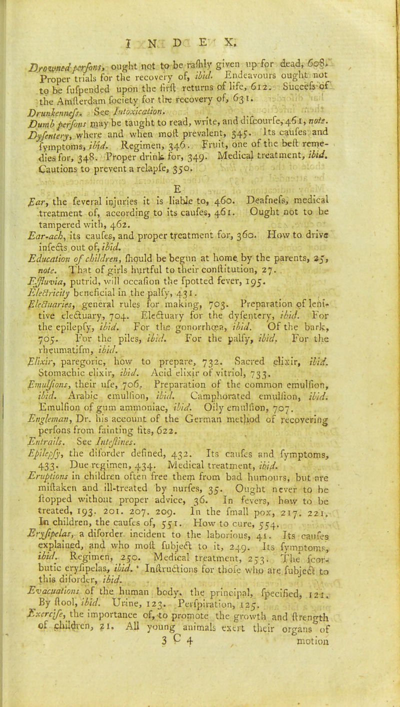 X N D E- ' X. Drowned-perfins, ought not to be rafhly given up for dead, 606 Proper trials for the recovery of, Hid. Endeavours ought not to be fufpended upon the firft returns of life, 612. Suqcefs of the Amllerdam fpciety for tire recovery of, 631. Drunhnnefs. See lutoxicatloru Dumb pe/fons may be taught to read, write, and dilcourfe, 461, noil. Dyfetiiety, where and when moft prevalent, 345. Its caufes and fymptoms, Regimen, 346. Fruit, one of the beft reme- dies for, 348. ' Proper drink for, 349’ Medical treatment, ibid. Cautions to prevent a relapfe, 350. E the fevcral injuries it is liable to, 460. Deafnefs, medical ■treatment of, according to its caufes, 461. Ought not to be tampered with, 462. Ear^ach, its caufes, and proper treatment for, 360. How to drive infefts out of, ibid. Education of children, flipuld be begun at home, by the parents, 25, note. That of girls hvirtful to their conllitution, 27. . Effluvia, putrid, will occafion the fpotted fever, 195. FJeilricity beneficial in the palfy, 431, EJeHuaries, general rules for making, 703. Preparation of lehir tive eleiSluary, 704. Elcftuary for the dyfentery, ibid. Por the epilepfy, ibid. For the gonorrhoea, ibid. Of the bark, 705. For the piles, ibid. For the palfy, ibid, For the vheumatifm, ibid. Elixir, paregoric, how to prepare, 732. Sacred plixir, Hid. Stomachic elixir, ibid. Acid elixir of vitriol, 733. Emulfions, their ufe, 706, Preparation of the common emullion, ibid. Arabic emullion, ibid. Camphorated emullion, ibid. Emulfion of gum ammoniac, ibid. Oily emullion, 707. Engleman, Dr. his account of the German method of recovering perfons from fainting fits, 622. Entrails. See Intflincs. Epilepfy, the diforder defined, 432. Its caufes and fymptoms, 433. Due regimen, 434. Medical treatment, wV. Eruptions in children often free theip from bad humours, but are miftaken and ill-treated by nurfes, 35. Ought never to he hopped without proper advice, 36. In fevers, how to be treated, 193. 201. 207. 209. In the fmall pox, 217. 221, ki children, the caufes of, 551. How to cure, 554. Eryfipelas, -A incident to the laborious, 41. Its caufes explained, and who moll fubjeft to it, 249. Its fymptoms, ibid. Regimen, 250. Medical treatment, 253. The fcor- butic eryfipelas, ibid, ' Indrudlions for tbofe who are fubjefl to this diforder, ibid. Evacuations, oi the human body, the principal, fpecified, 121. By flool, Urine, 123. Perfpiration, 125. ■iT.vrrr^, the importance of, to promote the growth and ftrength of childicn, 21, All young animals exert their organs of