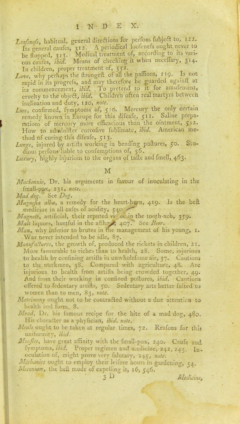Loofenefs, habitual, general direaions_for perfons fubjeft to. Hi. Its general caufes, 312. A periodical loofenefs ought nevei to be flopped, 3 13.1. Medical treatment of, according to its vari- ous caufes, ibid. Means of checking it when neceflary, In children, proper treatment of, 552. Jjove, why perhaps the flrongell of all the paflions, 119. Is not . rapid in its progrefs, and may therefore be guarded againfl at its commencement, ibid. To pretend to it for amufement, cruelty to the objea, ibid. Children often real martyrs between inclination and duty, 120, note. Lues, confirmed, fymptoms of, 510. Mercury the only certain remedy known in Europe for this difeafe, 5^^’ Saline prepa- rations of mercury more efficacious than the ointment, 512. How to adminlfter corrofive fublimate, ibid. American me- thod of curing this difeafe, 513. Lungs, Injured by artifts working in bending poftures, 50. Stu- dious perfons liable to confumptlons of, 56. Luxury, highly injurious to the organs of tafte and fin ell, 463. •r ■ M Maclen%ie, Dr. his arguments in favour of inoculating in the fmall-pox, 231, note. Mad dog. See Dog. Magnum alba, a remedy for the heart-bi^n, 419. Is the belt medicine in all tafes of acidity, 540^-^ Magneti, artificial, their reputed vi A'^dn the tooth-ach, 359. Malt liquors, hurtful in the ailh.-^ 407. See Beer. Man, why inferior to brutes in tlie management of his young, i. Was never intended to be idle, 87. ManufaBurps, the growth of, produced the rickets in children, 21. More favourable to riches than to health, 28. Some, injurious to health by confining artifts in unwholefome air, 37. Cautions to the workmen, 38. .Compared with agricultui'e, 48I. Are injurious to health from artills being crowded together, 49. And from their working in confined poftures, ibid. Cautions offered to fedentary artifts, 50. Sedentary arts better fuited' to women than to men, 83, note. Matrimony ought not to be contradfed without a due attention to health and form, 8. ' Mead, Dr. his famous recipe for the bite of a mad dog, 480. His charadter as a phyfician, ibid, note. Meals ought to be taken at regular times, 72. Reafons for this uniformity, ibid. Mei.Jles, have great affinity with the fmall-pox, 240. Caufe and fymptoms, ibid. Proper regimen and medicine, 242, 243. In- oculation of, might prove very falutary, 245, note. Mechanics ought to employ their leifure hours in gardening, 54. Miconium, the bell, mode of expelling it, 16, 546.