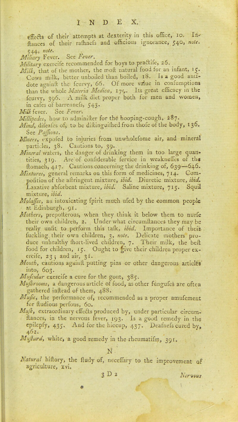 effefts of their' attempts at dexterity in this office, lo. In-- ftanccs of their rafhnefs and officious ignorance, 540, note. 544, 7!ote. Miliary Fever. See Fever. Military exercife recommended for boys to pradife, 26. ^ Milk, that of the mother, the moft natural food for an infant, 15. Cows milk., better unboiled than boiled, 18. Is a good anti- dote atminft the feurvy, 66. Of more value in confumptions than the w\\o\c Materia Medica, 17^. Its great efficacy in the feurvy, 396. A milk diet proper both for men and women, in cafes of barrennefs, 543. Milk fever. See Fever. Millipedes, how to adminKler for th^ hooping-cough, 287. Mind, difeafes of, to be diftlnguiffied from thofe of the body, I3^» See PaJJions. Miners, expofed to injuries from unwholefome air, and mineral particles, 38. Cautions to, 39. Mineral waters, the danger of drinking them in too large quan>» titles, 319. Are'of confiderable fervice in weaknefles of tin* ftomach, 417. Cautions concerning the drinking of, 639—646. Mixtures, general remarks on this form of medicines, 714. Gora- pofitloii of the allringent mixture, ibid. Diuretic mixture, ibid. Laxative abforbent mixture, ibidl Saline mixture, 715. Squil mixture, ibid. Molajfes, an intoxicating fplrit much ufed by the common people at Edinburgh, 91. Mothers, prepolterous, when they think it below them to nurfe their own children, 2. Under what circumllances they may be really unfit to perform this tafle, ibid. Importance of theik fuckling their own children, 3, note. Delicate mothers pro- duce unhealthy ffiort-lived children, 7. Their milk, the bell food for children, jy. Ought to ^ive their children proper ex- erclfe, 23; and air, 31. Mouth, cautions agaiiill putting pins or other dangerous articles* into, 603. Mufeulur exercife a cure for the gout, 385. Mujhrooins, a dangerous article of food, as other fungufes are often gathered Inllead of them, 488. Mufu, the performance of, recommended as a proper amufement for lludious perfous, 60. Mujh, extraordinary effcdls produced by, under particular circum- ftances, in the nervous fever, 193. Is a good remedy in the epilepfy, 435. And for the hiccup, 437. Deafnefs cured by, 462. Mujlard, white, a good remedy in the rheumatifin, 391. N ' Natural hifiory, the lludy of, neceflary to the improvement of agriculture, xvi. 3 D 2 Nervous
