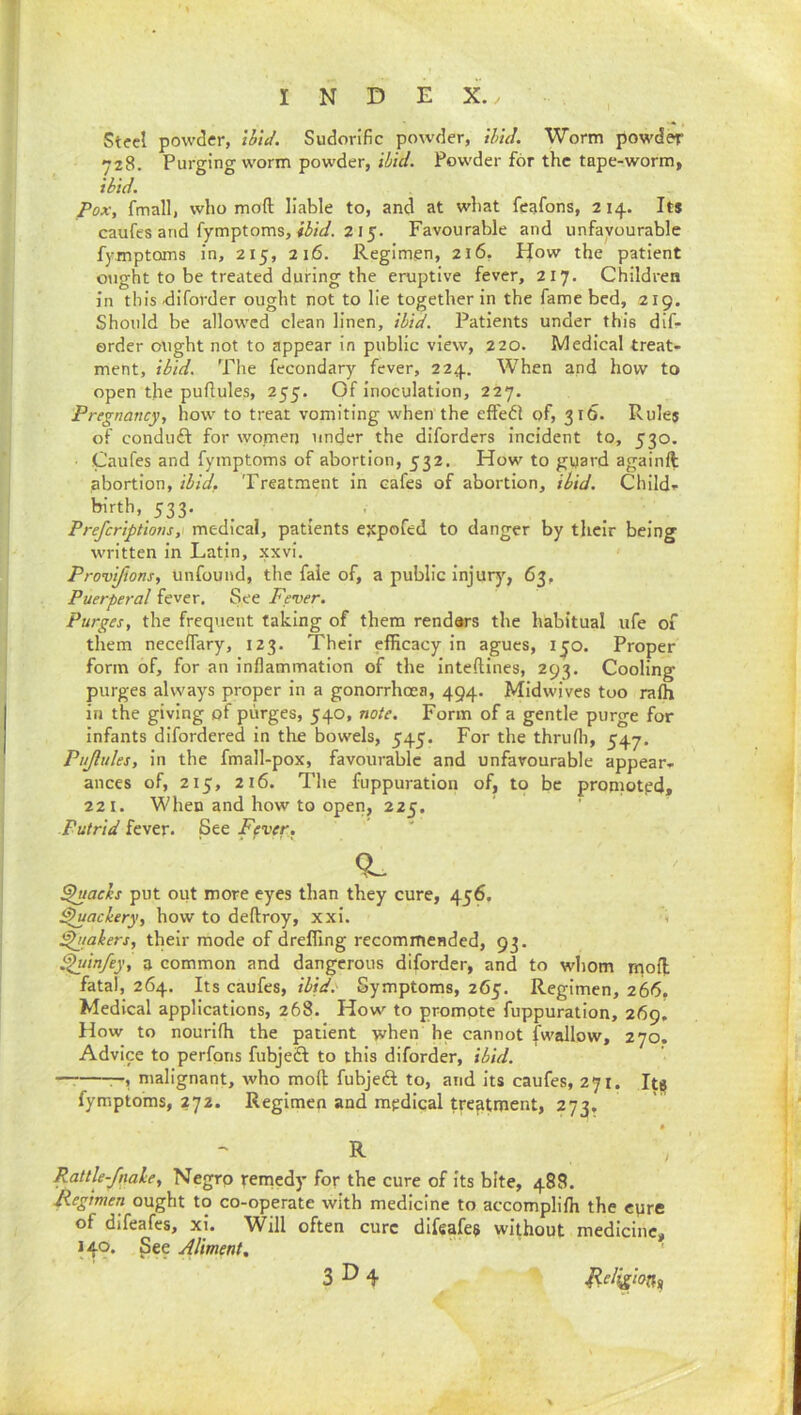 Steel powder, tbtd. Sudorific powder, thul. Worm powder 728. Purging worm powder, Powder for the tape-worm, ibid. Pox, fmall, who moft liable to, and at what feafons, 214. Its caufes and fymptoms, 215. Favourable and unfavourable fymptoms in, 215, 216. Regimen, 216, How the patient ought to be treated during the eruptive fever, 217. Children in thisdiforder ought not to lie together in the fame bed, 219. Should be allowed clean linen, ibid. Patients under this dif- ©rder ought not to appear in public view, 220. Medical treat- ment, ibid. The fecondary fever, 224. When and how to open the puflules, 255. Of inoculation, 227. Pregnancy, how to treat vomiting when the effect of, 316. Rules of conduft for women under the diforders incident to, 530. • Caufes and fymptoms of abortion, 532. How to guard againft abortion, ibid. Treatment in cafes of abortion, ibid. Child- ^’rth, 533. Preferiptions, medical, patients e^pofed to danger by their being written in Latin, xxvi. Provifions, unfound, the faie of, a public injurj'^, 63, Puerperal fever. See Fever. Purges, the frequent taking of them rendars the habitual ufe of them neceifary, 123. Their efficacy In agues, ijo. Proper form of, for an inflammation of the inteftines, 293. Cooling purges always proper in a gonorrhoea, 494. Midwives too rafh in the giving of purges, 540, note. Form of a gentle purge for infants difordered in the bowels, 545. For the thrufli, 547. Pujlules, in the fmall-pox, favourable and unfavourable appear- ances of, 215, 216. The fuppuratlon of, to be promoted, 221. When and how to open, 225. Putrid fever. See Fever, ^tachs put out more eyes than they cure, 456, ^acbery, how to deftroy, xxl. . ^takers, their mode of drelfing recommended, 93. ^infey, a common and dangerous difordcr, and to whom rnoU fatal, 264. Its caufes, ibid.' Symptoms, 265. Regimen, 266. Medical applications, 268. How to promote fuppuratlon, 269, How to nourifli the patient when he cannot fwallow, 270. Advice to perfons fubjeft to this diforder, ibid. — malignant, who moft fubjeft to, and Its caufes, 271. It^ fymptoms, 272. Regimen and mpdical treatment, 273, R Rattle-fnah, Negro femedy for the cure of Its bite, 488. Regimen ought to co-operate with medicine to accomplilh the epre of difeafes, xi. Will often cure difeafes without medicine, 140. See Aliment, 3^4