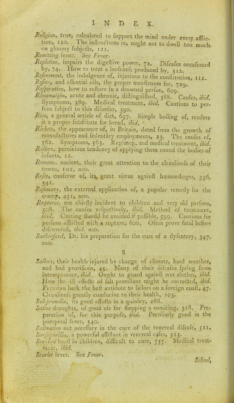 ReFigton, true, calculated to fupport the mind under cver.y afflic- tion, 120. The inftruaions in, ought not to dwell too much- on gloomy fubjedls, 121. Remitting fever. See Fever. Repletion, impairs tlie digeftive power, 72. Difeafes occafioned by, 74. How to treat a loofenefs produced by, 312. Refentmcnl, the indulgence of, injurious to the conRitution, 112. Refms, and eflential oils, the proper menftruum for, 729. ^ Refpiration, how to reftore in a drowned perfon, 609. Rheumatifm, acute and chronic, diftingiiilhed, 38S. Caufes, tbtcl. Symptoms, 389. _ Medical treatment, ibid. Cautions to perl fons fubjea to this dlforder, 390. Rice, a general article of diet, 657. Simple boiling of, renders it a proper fubftitutc for bread, ibid. ♦ Rickets, the appearance of, in Britain, dated from the growth of manufadures and fedentary employments, 23. The caufes of, 562. Symptoms, 563. Regimen,’and medical treatment, Rollers, pernicious tendency of applying them round the bodies of infants, 12. Romans, ancient, their great attention to the cleanllnefs of their towns, 102, ?iote. Rofes, conferve of, lf;s. great virtue agalnil hsmorrhages, .336. .HI- Ro/emary, the external application of, a popular remedy for the cramp, 451, note. Ruptures, are chiefly Incident to children and very old perfons, 508. The caufes refpetUvely, ibid. Method of treatment, ibid. Cutting Ihould be avoided if poflible, ^99. Cautions for perfons afflidled with a rupture, 600. Often prove fatal before difeovered, ibid. note. Rutherford, Dr. his preparation for the cure of a dyfentery, 3.17, note. I S Sailors, their health- Injured by change of climate, hard weather, and bad provifions, 45. Many of their difeafes fpring from intemperance, ibid. Ought to guard againft wet clothes, ibid. How the ill effeils of fait provifions might be coirecied, ibid. Peruvian bark the beft antidote to failors on a foreign, coall, 47, Cleanllnefs greatly conducive to their health, 103. Sal-prunella, its good effefts in a quinfey, 268. draughts, of good ufe for flopping a vomiting, 318. Pre- paration of, for this purpofe, ibid. Peculiarly good in the puerperal fever, 540. Salivation not ncceflary in the cure of'the I’encreal difeafe, 511* Sarfoparillu, a powerful aflillaut in venereal cafes, 513. head in children, difficult to cure, 555- Medical treat- ment, ibid. Scarlet fever. See Fever. School^