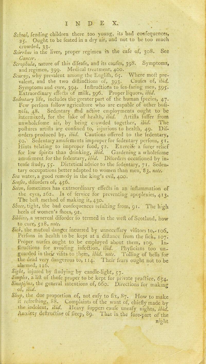 School, fending children there too young, its bad Gonfequenccs, 25. Ought to be feated in a dry air, and not to be too much crowded, 33.' Sdrrhus in the liver, proper regimen iti the cafe of, 308. See Cancer. Scrophula, nature of this difeafe, and its caufes, 398. Symptoms, and regimen, 399. Medical treatment, 400. Scurvy, why prevalent among the Englifli, 65. Where mofl pre- valent, and the two diftindlions of, 393. Caufes of, ibid. Symptoms and cure, 394. Inftruftiofis to fea-faring men, 395. Extraordinaiy^ effedfs of milk, 396. Proper liquors, rfo'r/. Sedentary life, includes the greater part of the human fpecies, 47. Few perfons follow agriculture who are capable of other buli- nefs, 48. Sedentary ^hd aftlve employments ought to be intermixed, for the fake of health, ibid. Artifts fuffer from unwholefome air, by being crowded together, ibid. The poftures artifts are confined to, injurious to health, 49. Dif- orders produced by, ibid. Cautions offered to the fedentary, 50.' Sedentary amufements improper for fedentary perfons, 5 l. Hints telating to improper food, 52. Exercife a furer relief for low fpirits than drinking, ibid. Gardening a vvholefome amufement for the fedentary, ibid. Diforders occafioned by in- tenfe fiudy, 55. Dietetical advice to the fedentary, 71. Seden- tary occupations better adapted to women than men, 83, note. Sea water, a good remedy in the king’s evil, 400. Senfes, diforders of, 456, Seton, fometimes has extraordinary effe£l:s in an inflammation of the eyes, 262. Is of fervice for preventing apoplexies, 413. The beft method of making it, 430. Shoes, tight, the bad confequenccs lefultlng from, 91. The high heels of women’s fhoes, 92. Sibbins, a venereal diforder io termed in the well of Scotland, how to cure, 518, Sici, the mutual danger incurred by unneceflfary vifitors to,-106. Perfons in health to be kept at a dillance from the fick, 107. Proper nurfes ought to be employed about them, 109. In- lirudions for avoiding infection, ibid. Phyficians too un- guarded in their vlfits to them, ibid. note. Tolling of bells for the dead very dangerous to, 114. Their fears ought not to be alarmed, 116. Sight, injured by ftudying by candle-light, 57. Simples, a lift of thofe proper to be kept for private practice, 654. Sinapifms, the general intentions of, 660. Directions for makino- of, ibid. ** Sleep, the due proportion of, not eafy to fix, 87. How to make it rcfrefhing, 88. Complaints of the want of, chiefly made by the indolent, ibid. Heavy flippers caufe uneafy nights, ibid. Anxiety deftruftivc of fleep, 89. That in the fore-part of the night
