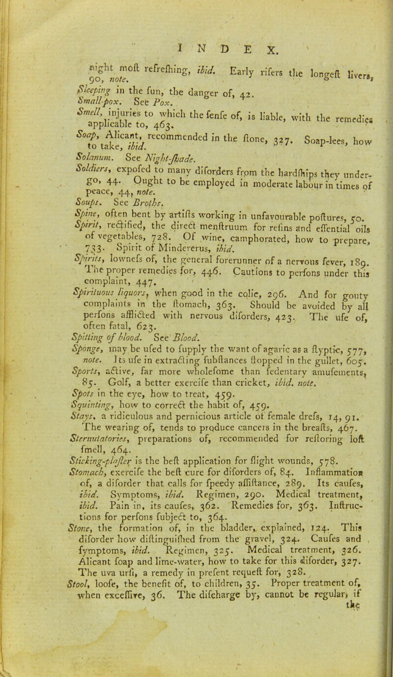 Sleeping in the fun, the dan^rer of, 42. Smallpox. Seb Pox. ^ injuries to which the fenfe of, is liable, with the remedies applicable to, 463. itmcuics tale's 327. Soap-lees, how Solatium. See Night-Jhade. Soldtersy exp^cd to many diforders frpm the hardfhips they under- go, 44. Ought to be employed in moderate labour in times of peace, 44J note. Soups. See Broths. Spine, often bent by artiils working in unfavourable poflures, ro. Spirit, rediified, the direcl menftruum for rdins and eifential oils of vegetables, 728. Of wine, camphorated, how to prepare, 733. Spirit of Mindererus, ihid. Spirits, lownefs of, the general forerunner of a nervous fever, 189. 1 lie proper reipedips for, 446. Cautions to perfons under this complaint, 447. ' Spirituous liquors, when good in the colic, 296. And for gouty complaints in the ftomach, 363. Should be avoided by all perfons affliiSied with nervous diforders, 423, The ufe of, often fatal, 623. Spitting of blood. See Blood. Sponge, may be ufed to fupply the want of agaric as a ilyptic, 577, note. J ts ufe in extradling fubftances (lopped in the gullet, 60^. Sports, aftive, far more wholefome than fedentary amufeincnts^ 85. Golf, a better exercife than cricket, ibid. note. Spots In the eye, how to treat, 459. Squinting, how to correct the habit of, 459. Stays, a ridiculous and pernicious article 61 female drefs, 14, 91. The wearing of, tends to produce cancers in the breads, 467. Sternutatories, preparations of, recommended for redoring loft fmell, 464. Sticking-plajle^ is the bed application for flight wounds, 578. Stomach, exercife the bed cure for diforders of, 84. InflammatloR of, a diforder that calls for fpeedy affidance, 289. Its caufes, ibid. Symptoms, ibid. Regimen, 290. Medical treatment, ihid. Pain in, its caufes, 362. Remedies for, 363. Indruc- tions for perfons fubjefl to, 364. Stone, the formation of. In the bladder, explained, 124. This diforder how dldingulflied from the gravel, 324. Caufes and fymptoms, ihid. Regimen, 325. Medical treatment, 326. Allcant foap and lime-water, how to take for this diforder, 327« The uva urfi, a remedy In prefent requed for, 328. Stool, loofe, the benefit of, to children, 35. Proper treatment of, when exceflive, 36. The difeharge by, cannot be regulan if the