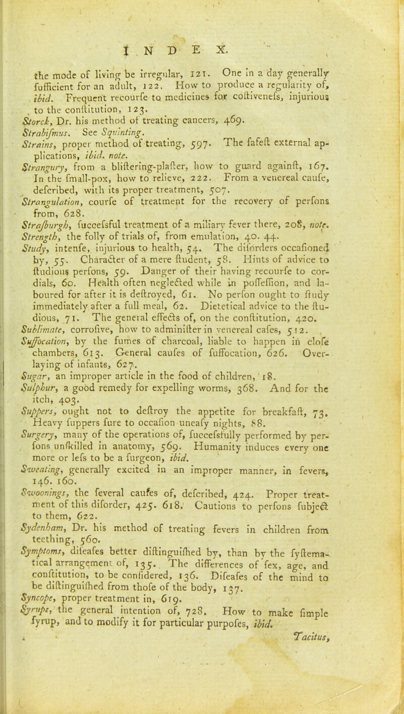 the mode of llvinfr be irregular, 121. One In a day generally fufficient for an adult, 122. Howto produce a regularity of, ibid. Frequent recourfe to medicines far collivenefs, injurious . to the conliitution, 123. &orci. Dr. his method of treating cancers, 469. Strabifnms. Sec Squinting. Strains, proper method of treating, 597. The fafeft external ap- plications, ibid. note. Strangury, from a bliftering-plafter, how to guard againft, 167. In the fmall-pox, how to relieve, 222. From a venereal caufe, deferibed, with its proper treatment, 507. Strangulation, courfe of treatment for the recovery of perfons from, 628. Strajhurgh, fuccefsful treatment of a miliar}' fever there, 208, note. Strength, the folly of trials of, from emulation, 40. 44. Study, intenfe, injurious to health, 54. The diforders occafioned by, 55. Charadfer of a mere Undent, 58. Flints of advice to ftudioiis perfons, 59. Danger of their having recourfe to cor- dials, 60. Health often negledfed while in poflefTion, and la- boured for after it is deftroyed, 61. No perfon ought to fludy immediately after a full meal, 62. Dietetical advice to the Itu- dious, 71. The general effects of, on the conftitution, 420. Sublimate, corrofive, how to adminliler in venereal cafes, 512. , Suffocation, by the fumes of charcoal, liable to happen in clofe chambers, 613. General caufes of fuffocation, 626. Over- laying of Infants, 627. Sugar, an improper article in the food of children, 18. Sulphur, a good remedy for expelling worms, 368. And for the itch, 403. Suppers, ought not to deftroy the appetite for breakfaft, 73. Heavy fuppers fure to occafion uneafy nights, f<8. Surgery, many of the operations of, fuccefsfully performed by per- fons unfkilled in anatomy, 569. Humanity induces every one more or lefs to be a furgeon, ibid. ' Sweating, generally excited in an Improper manner, in fevers, 146. 160. Swoonings, the feveral caufes of, deferibed, 424. Proper treat- ment of this diforder, 4^5* 618. Cautions to perfons fubjeft to them, 622. Sydenham, Dr. his method of treating fevers in children from teething, 560. Symptoms, difeafes better diftlngulfhed by, than by the fyftema- tical arrangement of, 135, The differences of fex, age, and conftitution, to be conlidered, 136. Difeafes of the mind to be diftinguilhed from thofe of the body, 137. Syncope, proper treatment In, 619. ^rups, the general intention of, 728. How to make fimple fyrup, and to modify it for particular purpofes, ibid. . TacltuSf