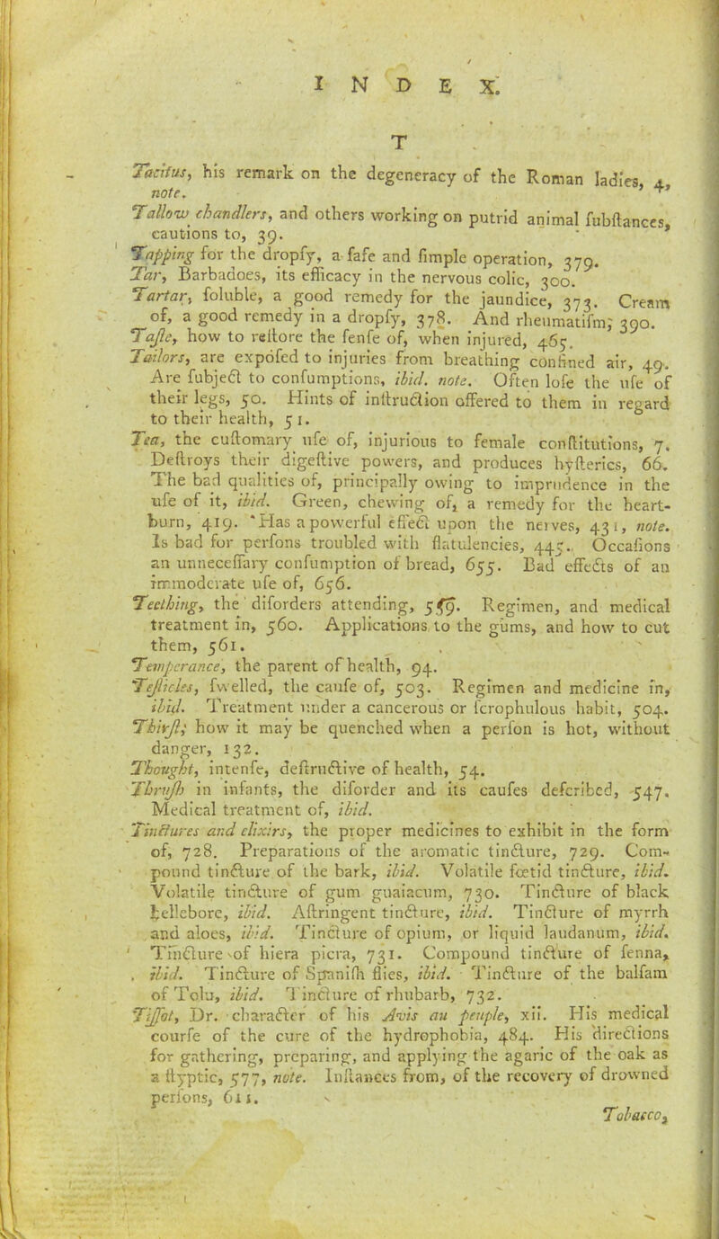 T Tadfus, his remark on the degeneracy of the Roman ladi'eg, 4. note. Talloiv^ chandlers, and others working on putrid animal fubftances cautions to, 39. * * tapping for the dropfy, a fafe and fimple operation, 379. Tar, Barbadoes, its efficacy in the nervous colic, 300. Tartar, foliible, a good remedy for the jaundice, 373. Cream of, a good remedy in a dropfy, 378. And rheiimatifm,' 390. Tafe, how to rellore the fenfe of, when injured, 465. Tailors, are expofed to injuries from breathing confined air, 49. Are fubjed to confumptions, ihid. note. Often lofe the ufe of their legs, 30. Hints of intlrudiion offered to them in regard to their health, 51. Tea, the cuftomary ufe of. Injurious to female conllitutions, 7. Deftroys their digeftive powers, and produces hyfterics, 66. The bad qualities of, principally owing to imprudence in the ufe of it, ibid. Green, chewing of, a remedy for the heart- burn, 419. ‘Has a powerful efi'edi upon the neives, 431, note. Is bad for perfons troubled with flatdencies, 445., Occafions an unneceffary confumption of bread, 655. Badeffc6ts of an immoderate ufe of, 656. Teething, the diforders attending, 5^9. Regimen, and medical treatment in, 560. Applications, to the giims, and how to cut them, 561. Temperance, the parent of health, 94, Tejlicles, fw elled, the caufe of, 503. Regimen and medicine in, ibid. Treatment under a cancerous or fcrophulous habit, 504. Thirjli how it may be quenched when a perfon is hot, without danger, 132. Thovght, intenfe, deffniftive of health, 54. Thrnjl) in infants, the diforder and its caufes deferibed, 547, Medical treatment of, ibid. Tinbfures and elixirs, the proper medicines to exhibit in the form of, 728. Preparations of the aromatic tinflure, 729. Com- pound tinfture of the bark, ibid. Volatile foetid tinfture, ibid. Volatile tindlure of gum guaiacum, 730. Tindliire of black hellebore, ibid. Aftringent timffurc, ibid. Tinfliire of myrrh and aloes, ibid. Tinclure of opium, or liquid laudanum, ibid, ' Tiiidure'of hiera picra, 731. Compound tinAure of fenna, . ibid. Tinfture of Spaniffi flies, ibid. Tindfiire of the balfara of Tolu, ibid. TinChire of rhubarb, 732. Tiffot, Dr. charaflcr of his Avis an peuple, xii. His medical courfe of the cure of the hydrophobia, 484. His 'directions for gathering, preparing, and applying the agaric of the oak as a flyptic, 577, note. Inllances from, of the recovery of drowned perions, 611. Tobacco^ 1