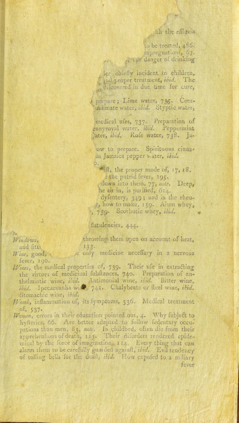 .ih the c/Il;iv:a ;u be treirted, 4^5- mpregnutioit^, 67. •» danger of druiking’ ler chiefly hicident to children, ■ 'yid. proper treatment, ieid. The ^^j./chJcov.-'-ed in due time for cure, j prepare ; Lime water, 73,5. Com- ubiimate water, ihld. Styptic water, medical ufes, 737. Preparation of ennyroyal water, ibid. -Peppermint ,ater, ibid. Kofc water, 738. Ja- ow to prepare. Spirituous cinria* as Jamaica pepper % ater, ibid. 0. ^.{1, the proper mode of, J 7, 18. the putrid fever, T95. . down into tiiem, 77, nuti. Deep, he ait in, is puiihed, 614. dyfentery.. 349; and in the rheu- /, how to make, 159. . Alum whey, '» 1S9' Scorbutic wliey, ibid. flatulencies, 444. ' ir pVindonvs, throwingt them open on account of heat, and fitu ^33- , . Wine, good, . .c only medicine neceflary in a nervous fever, 190. _ ^ _ IVines, the medical properties of, 739. Their ufe In extradllng the virtues of mcdiciiral fubdances, 740. Preparation of an- thelmintic wine, i!Ad. Aritimonial tvine, ibid. Bitter wine, ibid. Ipecacuanha wt 741 ^ Chalybeate or (led wine, ibid. Stomaclrc wine, ibid. JVomL, inflammation of, its lymptoms, 536. Medical treatment 537- . Women, errors in thru'r education poiriled out, 4. V/by fubjtft to hylterics, 66. Are better adapted to follow fedentary occu-' pations than men, 83; notv. In <;liildbed, ctien die from their upprehenfions ofdeatli, 113. Their diforders rendered epide- u.icd b)’ the force of irTragination,,,, 11.4. Every thing that can alarm them to be carefully gri nded agamtl:,' ibid. Evil tendency of tolling bdio for the dead, iliJ, How errpofed to a iniliary fever