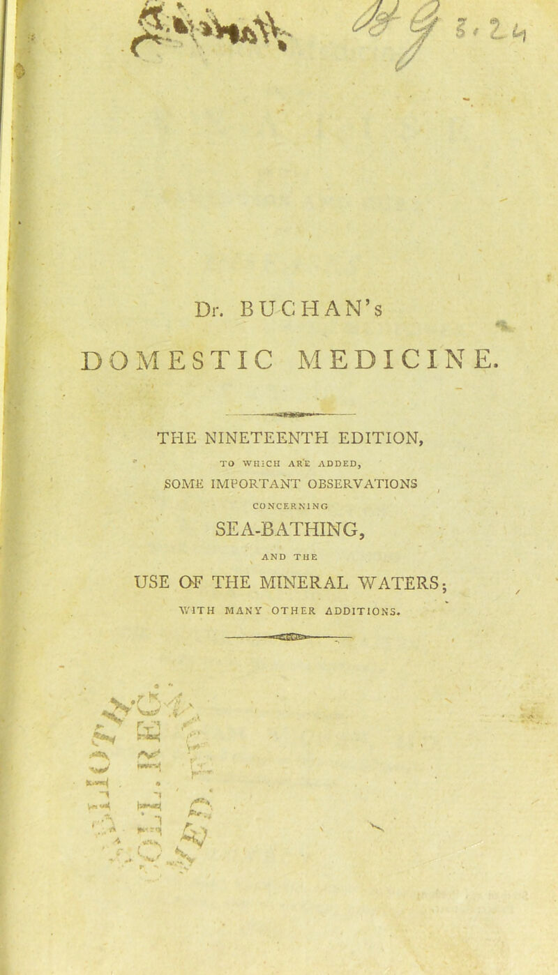 Dr. BUCHAN’s DOMESTIC MEDICINE THE NINETEENTH EDITION, TO WHICH ARE ADDED, SOME IMPORTANT OBSEPvVATIONS / CONCERNING SEA-BATHING, AND THE \ USE OE THE MINERAL WATERS; WITH MANY OTHER ADDITIONS. «cw .*> A ' c Tr’5 t\t> * _ I V**' ■ T-r r-- i • s**. A-, ‘v.-‘ y V '