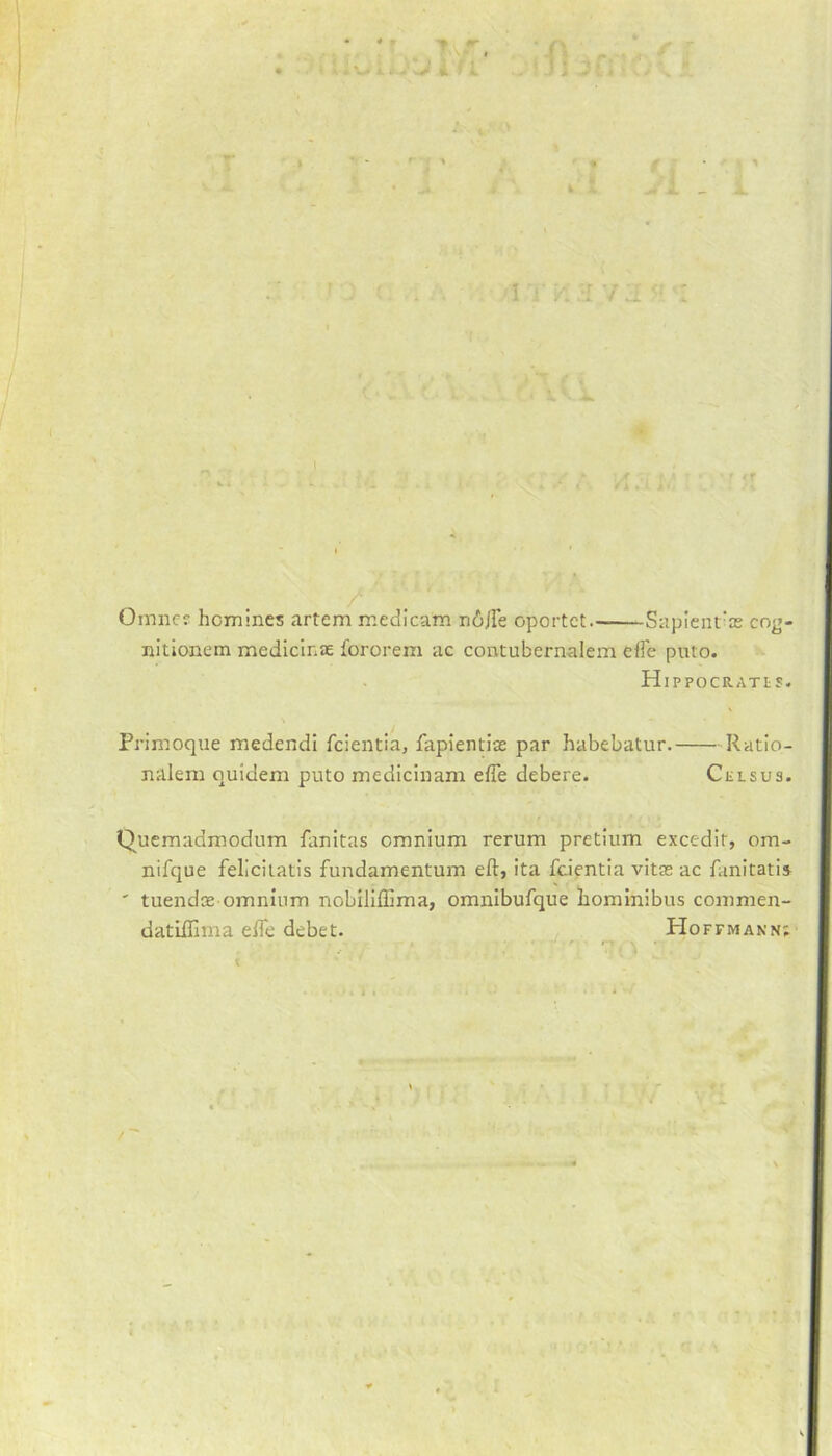 W > i ! L r. « k‘ I 1 Omnc? homines artem medicam niffe oportct Sapient’as cog- nitionem medicinse fororem ac contubernalem effe pnto. H IPPOCRATtS. Primoque medendi fcientia, fapientias par habebatur. Ratio- nalem quidem puto medicinam effe debere. Celsus. Quemadmodum fanitas omnium rerum pretium excedir, om- nifque felicitatis fundamentum eft, ita fcientia vitas ac fanitatis ' tuendas omnium nobiliflima, omnibufque hominibus commen- datiffnna effe debet. PIoffmann;