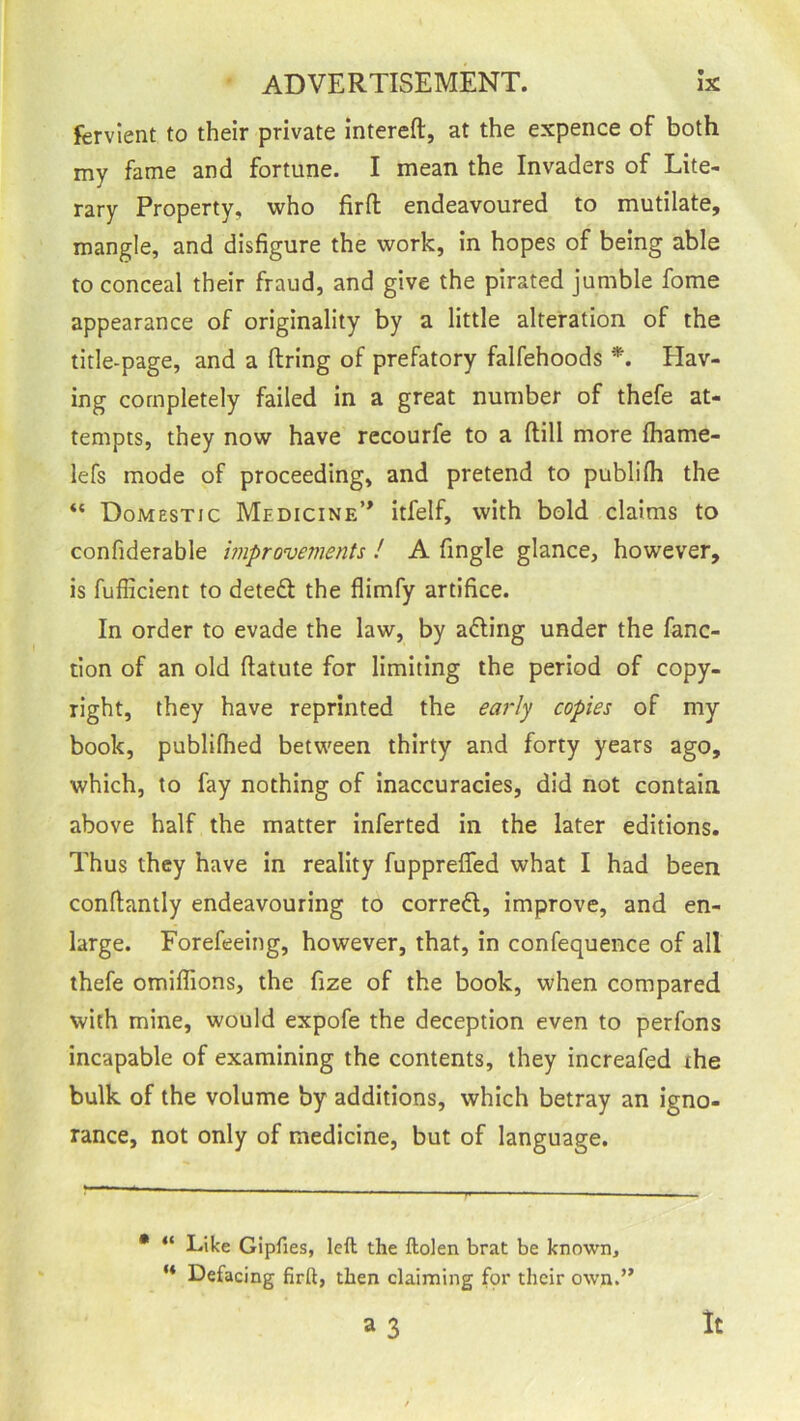 fervient to their private intereft, at the expence of both my fame and fortune. I mean the Invaders of Lite- rary Property, who fir ft endeavoured to mutilate, mangle, and disfigure the work, in hopes of being able to conceal their fraud, and give the pirated jumble fome appearance of originality by a little alteration of the title-page, and a firing of prefatory falfehoods *. Hav- ing completely failed in a great number of thefe at- tempts, they now have recourfe to a ftill more Iharne- lefs mode of proceeding, and pretend to publifh the “ Domestic Medicine’* itfelf, with bold claims to confiderable improvements ! A fingle glance, however, is fufficient to deteft the flimfy artifice. In order to evade the law, by afling under the fanc- tion of an old fiatute for limiting the period of copy- right, they have reprinted the early copies of my book, publifhed between thirty and forty years ago, which, to fay nothing of inaccuracies, did not contain, above half the matter inferted in the later editions. Thus they have in reality fupprefled what I had been confiantly endeavouring to correct, improve, and en- large. Forefeeing, however, that, in confequence of all thefe omiflions, the fize of the book, when compared with mine, would expofe the deception even to perfons incapable of examining the contents, they increafed the bulk of the volume by additions, which betray an igno- rance, not only of medicine, but of language. • “ Like Gipfies, left the ftolen brat be known, “ Defacing firft, then claiming for their own.” a 3 It