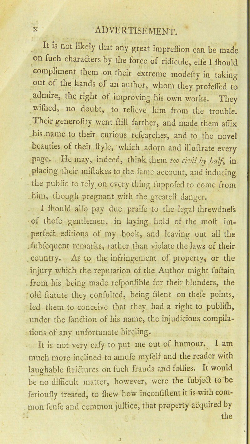 It is not likely that any great impreffion can be made on fuch charaders by the force of ridicule, elfe I fhould compliment them on their extreme modefly in taking out of the hands of an author, whom they profeffed to admire, the right of improving his own works. They wifhed, no doubt, to relieve him from the trouble. Their generofity went {till farther, and made them affix .his.name to their curious refearches, and to the novel beauties of their ftyle, which adorn and illuftrate every page. Ele may, indeed, think them too civil by half,\ in. placing their miftakes to the fame account, and inducing the public to rely on every thing fuppofed to come from him, though pregnant with the greatefl danger. I fhould alfo pay due praife to the legal fhrewdnefs • of thofe gentlemen, in laying hold of the mod im- perfect editions of my book, and leaving out all the .fubfequent remarks, rather than violate the laws of their . country. As to the infringement of property* or the injury which the reputation of the Author might fuftain from his being made refponhble for their blunders, the old fratute they confulted, being filent on thefe points, led them to conceive that they had a right to publifh, under the fan&ion of his name, the injudicious compila- tions of any unfortunate hireling. It is not very ealy to put me out of humour. I am much more inclined to amufe myfelf and the reader with laughable flridtures on fuch frauds and follies. It would be no difficult matter, however, were the fubje£l to be ferioufly treated, to fhew how inconfiflent it is with com- mon fenfe and common juftice, that property acquired by the