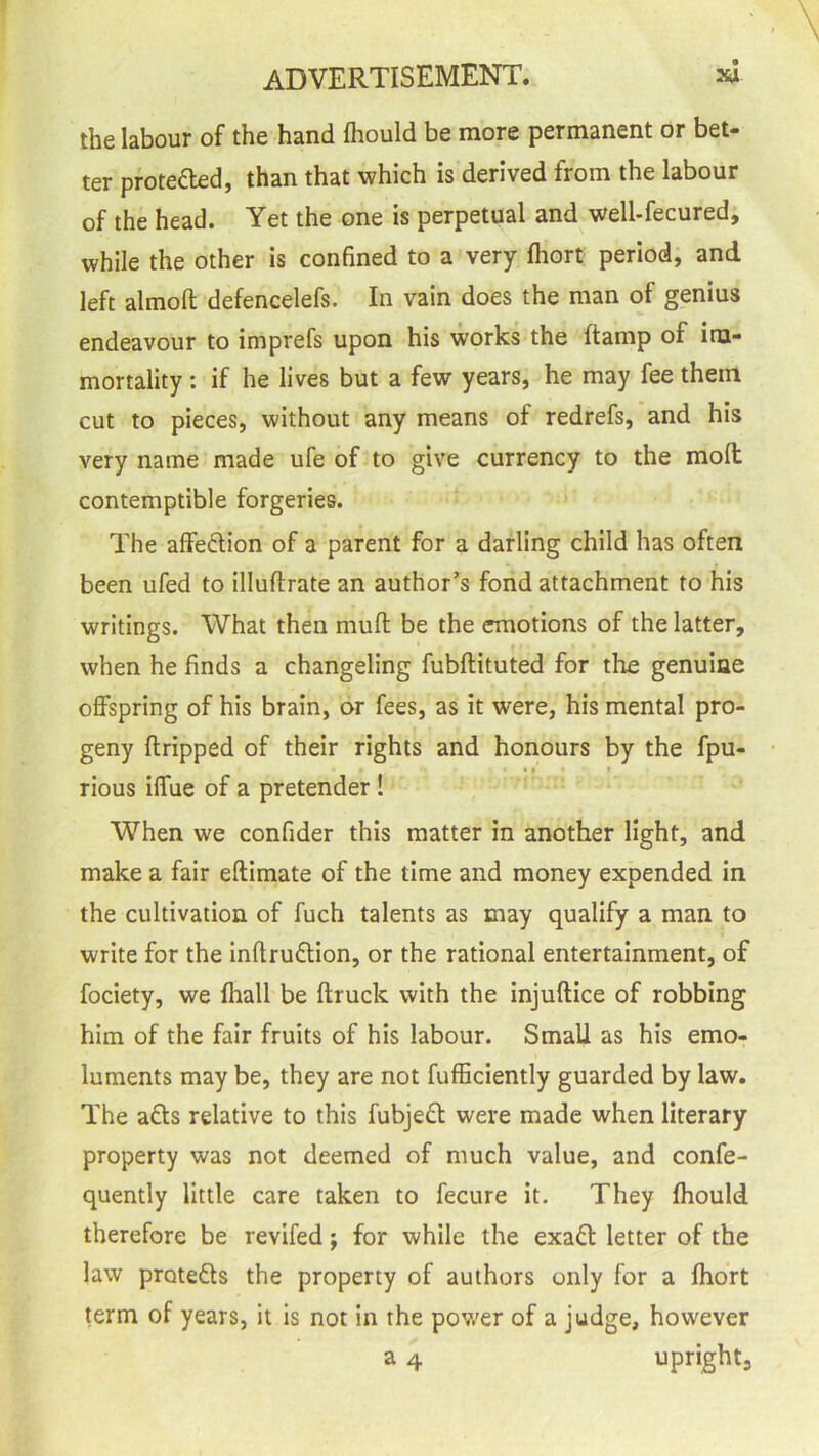 the labour of the hand fhould be more permanent or bet- ter proteded, than that which is derived from the labour of the head. Yet the one is perpetual and well-fecured, while the other is confined to a very Ihort period, and left almod defencelefs. In vain does the man of genius endeavour to imprefs upon his works the (tamp of im- mortality : if he lives but a few years, he may fee them cut to pieces, without any means of redrefs, and his very name made ufe of to give currency to the molt contemptible forgeries. The affedion of a parent for a darling child has often been ufed to illuftrate an author’s fond attachment to his writings. What then mud be the emotions of the latter, when he finds a changeling fubdituted for the genuine offspring of his brain, or fees, as it were, his mental pro- geny dripped of their rights and honours by the fpu- rious iffue of a pretender ! When we confider this matter in another light, and make a fair edimate of the time and money expended in the cultivation of fuch talents as may qualify a man to write for the indrudion, or the rational entertainment, of fociety, we Ihall be druck with the injudice of robbing him of the fair fruits of his labour. Small as his emo- luments may be, they are not diffidently guarded by law. The ads relative to this fubjed were made when literary property was not deemed of much value, and confe- quently little care taken to fecure it. They fhould therefore be revifed; for while the exad letter of the law proteds the property of authors only for a fhort term of years, it is not in the power of a judge, however a 4 upright.