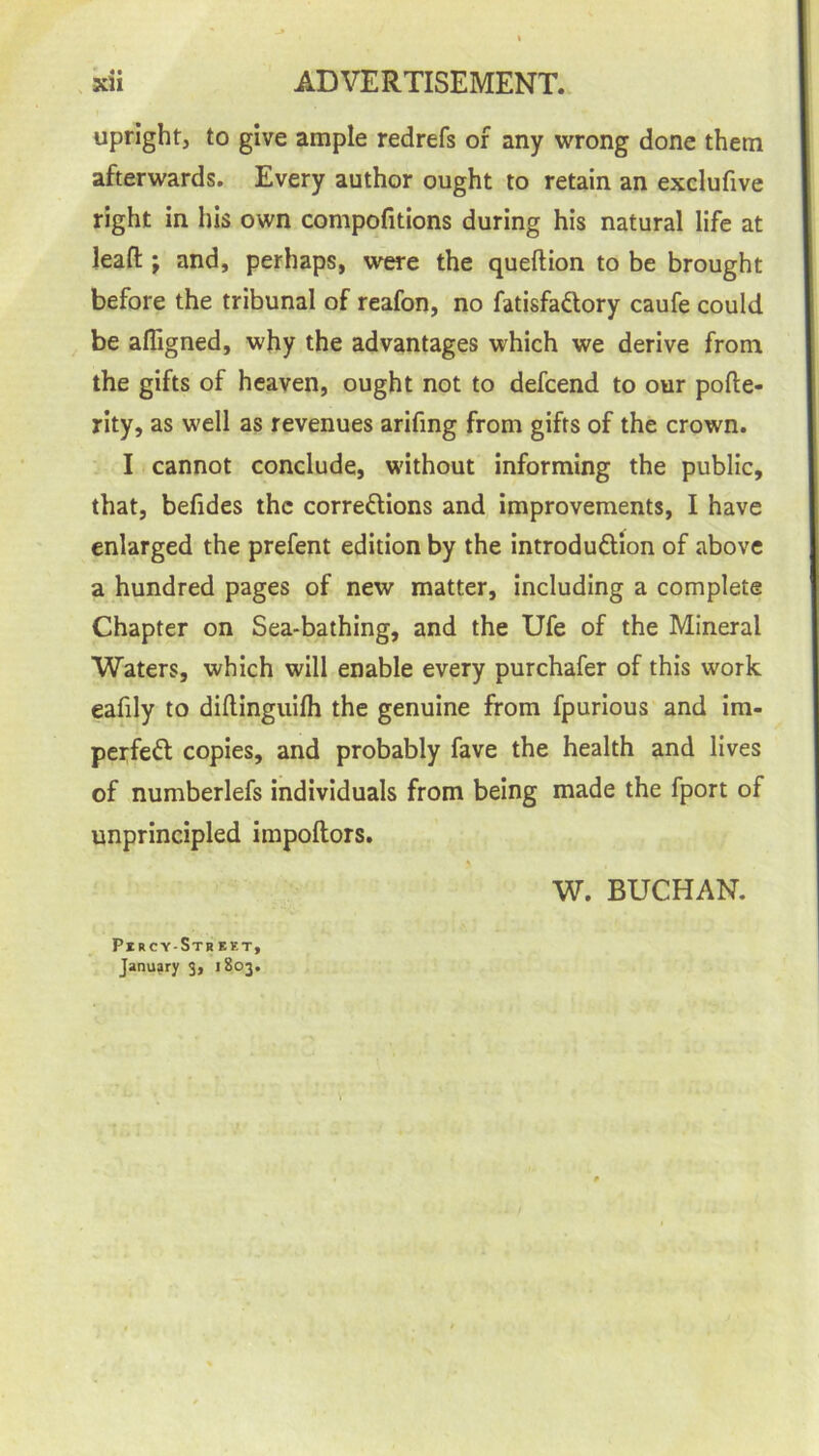 upright, to give ample redrefs of any wrong done them afterwards. Every author ought to retain an exclufive right in his own compofitions during his natural life at leafl; and, perhaps, were the queftion to be brought before the tribunal of reafon, no fatisfa&ory caufe could be afligned, why the advantages which we derive from the gifts of heaven, ought not to defcend to our pofte- rity, as well as revenues arifing from gifts of the crown. I cannot conclude, without informing the public, that, befides the corrections and improvements, I have enlarged the prefent edition by the introduction of above a hundred pages of new matter, including a complete Chapter on Sea-bathing, and the Ufe of the Mineral Waters, which will enable every purchafer of this work eafily to diflinguifh the genuine from fpurious and im- perfeCt copies, and probably fave the health and lives of numberlefs individuals from being made the fport of unprincipled impoftors. W. BUCHAN. PucyStbist, January 3, 1803.