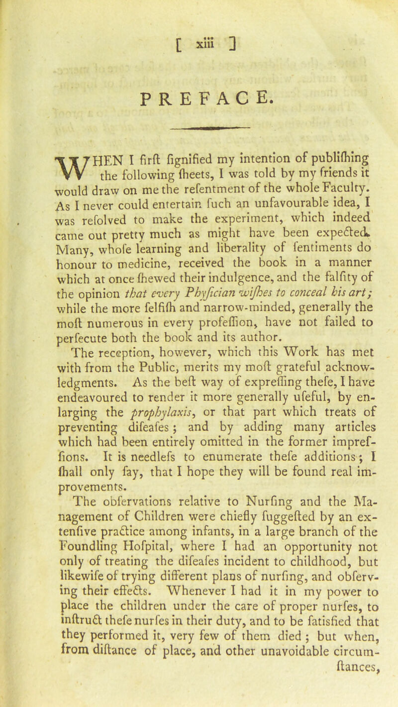 PREFACE. WHEN I fird fignified my intention of publifhing the following fheets, I was told by my friends it would draw on me the refentment of the whole Faculty. As I never could entertain fuch an unfavourable idea, I was refolved to make the experiment, which indeed came out pretty much as might have been expe&eck Many, whole learning and liberality of fentiments do honour to medicine, received the book in a manner which at once fhewed their indulgence, and the falfity of the opinion that every Phyfidan wijhes to conceal his art; while the more felfifh and narrow-minded, generally the mod numerous in every profeflion, have not failed to perfecute both the book and its author. The reception, however, which this Work has met with from the Public, merits mv mod grateful acknow- ledgments. As the bed way of exprefling thefe, I have endeavoured to render it more generally ufeful, by en- larging the prophylaxis, or that part which treats of preventing difeafes; and by adding many articles which had been entirely omitted in the former impref- fions. It is needlefs to enumerate thefe additions; I (hall only fay, that I hope they will be found real im- provements. The obfervations relative to Nurfing and the Ma- nagement of Children were chiefly fuggeded by an ex- tenfive practice among infants, in a large branch of the Foundling Elofpital, where I had an opportunity not only of treating the difeafes incident to childhood, but likewife of trying different plans of nurfing, and observ- ing their effects. Whenever I had it in my power to place the children under the care of proper nurfes, to indruft thefe nurfes in their duty, and to be fatisfied that they performed it, very few of them died ; but when, from didance of place, and other unavoidable circutn- dances,