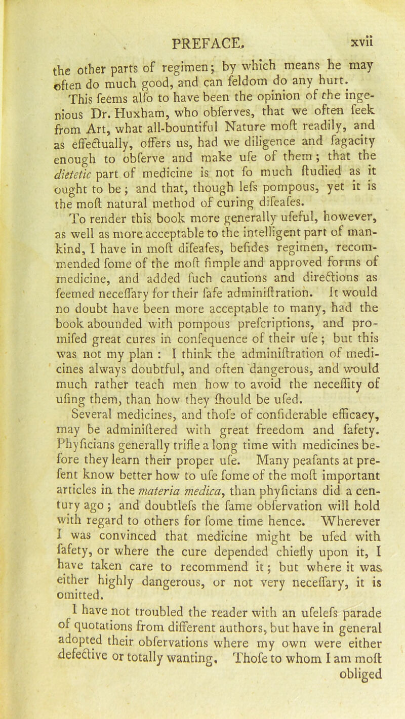 the other parts of regimen; by which means he may often do much good, and can feldom do any hurt. This feems alfo to have been the opinion of the inge- nious Dr. Eluxham, who obferves, that we often feek from Art, what all-bountiful Nature mod readily, and as effectually, offers us, had we diligence and fagacity enough to obferve and make ufe of them ; that the dietetic part of medicine is not fo much dudied as it ought to be; and that, though lefs pompous, yet it is the mod natural method of curing difeafes. To render this book more generally ufeful, however, as well as more acceptable to the intelligent part of man- kind, I have in mod difeafes, befides regimen, recom- mended fome of the mod fimple and approved forms of medicine, and added luch cautions and directions as feemed neceffary for their fafe adminidration. It would no doubt have been more acceptable to many, had the book abounded with pompous prefcriptions, and pro- mifed great cures in confequence of their ufe ; but this was not my plan : I think the adminidration of medi- cines always doubtful, and often dangerous, and would much rather teach men how to avoid the necedity of ufing them, than how they fhould be ufed. Several medicines, and thole of confiderable efficaey, may be adminidered with great freedom and fafety. Phyficians generally trifle a long time with medicines be- fore they learn their proper ufe. Many peafants at pre- fent know better how to ufe fome of the mod important articles in the materia medica, than phyficians did a cen- tury ago ; and doubtlefs the fame obfervation will hold with regard to others for fome time hence. Wherever I was convinced that medicine might be ufed with fafety, or where the cure depended chiefly upon it, I have taken care to recommend it; but where it was. either highly dangerous, or not very neceffary, it is omitted. 1 have not troubled the reader with an ufelefs parade of quotations from different authors, but have in general adopted their obfervations where my own were either defective or totally wanting. Thofe to whom I am mod obliged