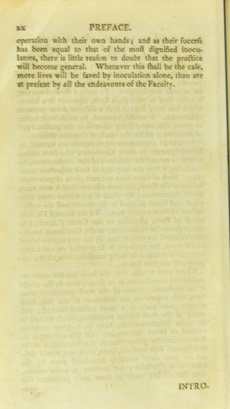 operation with their own hands; and as the:r focccfs has Seen equal to* that of the moft digrvr.e-d inocu- liters, there is little reaion to douht that the practice wiil become general. Whenever this thali he the cafe, more lives will be hived hv inoculation alone, than are at present hv all the endeavours of the Face tv. INTRO-