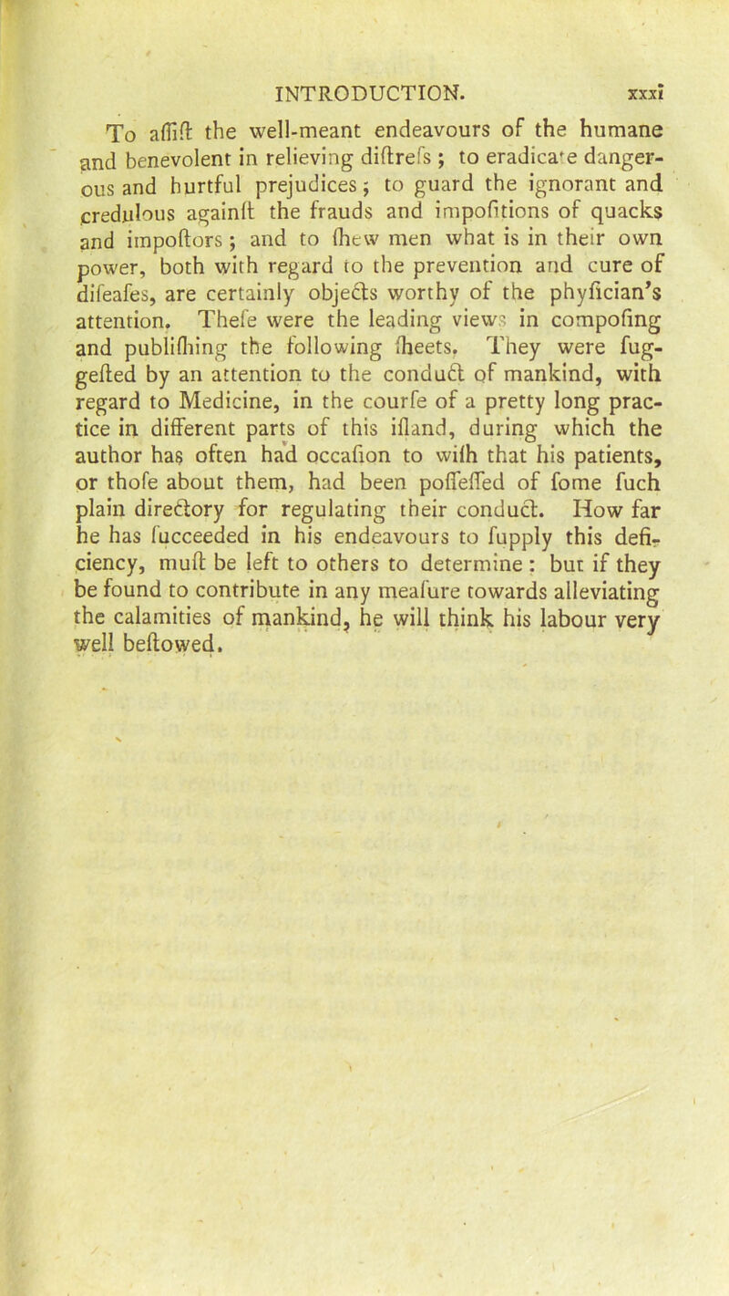 To affift the well-meant endeavours of the humane and benevolent in relieving diftrefs ; to eradicate danger- ous and hurtful prejudices 5 to guard the ignorant and credulous againlt the frauds and impofitions of quacks and iinpoftors; and to fhevv men what is in their own power, both with regard to the prevention and cure of difeafes, are certainly objects worthy of the phyfician’s attention. Thefe were the leading views in compofmg and publifliing the following Iheets. They were fug- gefted by an attention to the conduct of mankind, with regard to Medicine, in the courfe of a pretty long prac- tice in different parts of this ifland, during which the author has often had occafion to wifh that his patients, or thofe about them, had been poffeffed of fome fuch plain directory for regulating their conduct. How far he has fucceeded in his endeavours to fupply this defi- ciency, muff be left to others to determine : but if they be found to contribute in any meafure towards alleviating the calamities of mankind, he will think his labour very well bellowed.