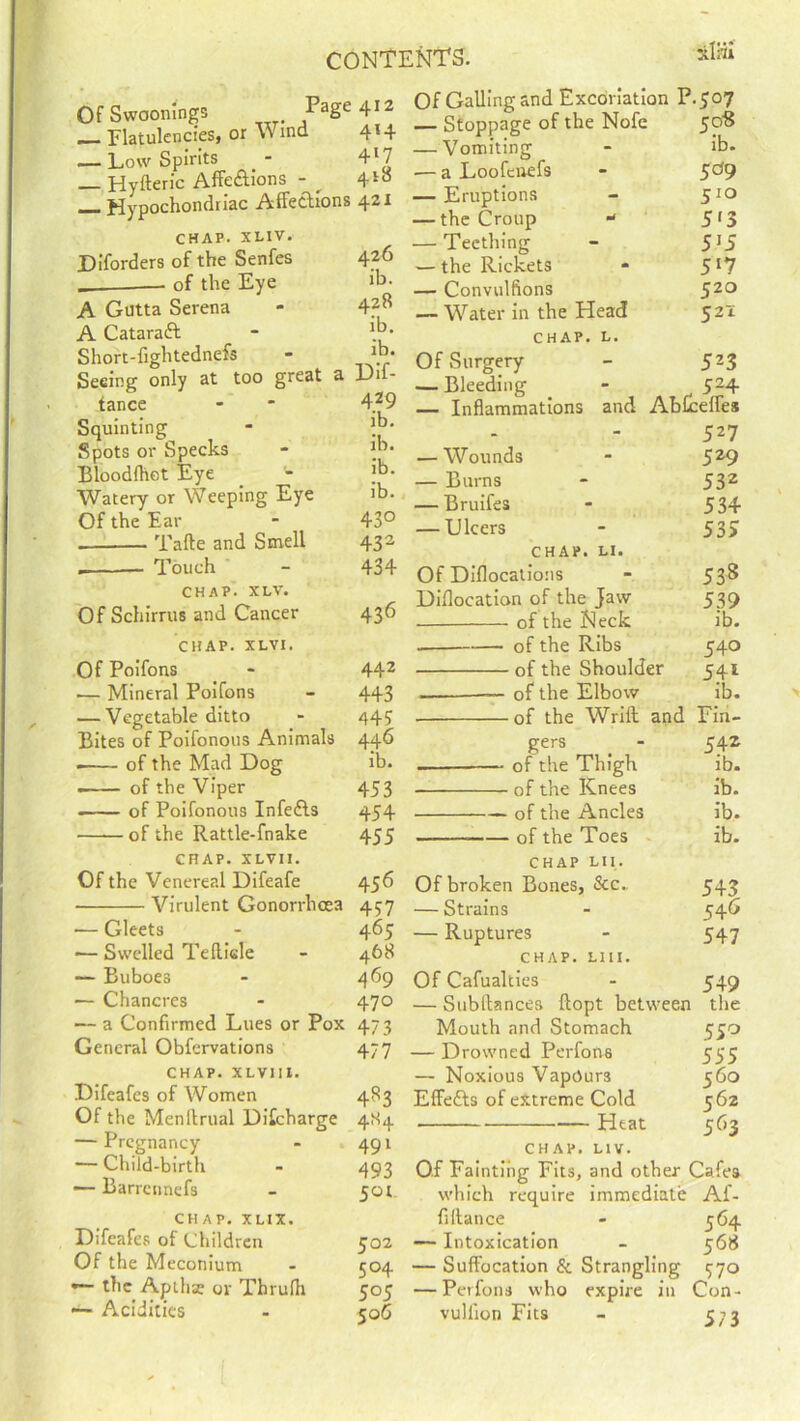 Of Swoomngs Page 412 — FlatulcncieSj or \Vmd 4l4 — Low Spirits - 4l7 _ Hyfteric Affe&ions - ^ 410 — Hypochondriac Affections 421 CHAP. XLIV. JDiforders of the Senfes of the Eye A Gntta Serena A Cataract Shorc-fightednefs Seeing only at too great tance Squinting Spots or Specks Bloodfhct Eye Watery or Weeping Eye Of the Ear . Tafte and Smell . Touch CHAP. XLV. Of Schirrus and Cancer CHAP. XLVI. Of Poifons — Mineral Poifons — Vegetable ditto Bites of Poifonous Animals 446 of the Mad Dog ib. . of the Viper 453 —— of Poifonous Infefts 454 of the Rattle-fnake 455 CHAP. XLVII. Of the Venereal Difeafe 456 Virulent Gonorrhoea 457 — Gleets - 465 -— Swelled Tefticle - 468 — Buboes - 469 — Chancres - 470 — a Confirmed Lues or Pox 473 General Obfervations 477 CHAP. XLV1II. Difeafes of Women 4R3 Of the Menftrual Ditcharge 4S4 — Pregnancy - 491 — Child-birth - 493 — Barrcnnefs - 501. ch ap. xl 1 x. Difeafes of Children 502 Of the Meconium - 504 — the Aptlia? or Thrulh 505 — Acidities - 506 Of Galling and Excoriation P.507 — Stoppage of the Nofc 50S — Vomiting - ib. — a Loofcnefs - 5^9 — Eruptions - 510 — the Croup * 5*3 — Teething - 5*5 — the Rickets - 5[7 — Convulfions 520 — Water in the Head 521 CHAP. L. Of Surgery - 523 — Bleeding - 524 — Inflammations and Abfceffes 527 — Wounds - 529 — Burns - 532 — Bruifes - 534 — Ulcers - 533 chap. n. Of Diflocations - 53^ Diflocation of the jaw 539 of the Neck ib. of the Ribs 540 of the Shoulder 541 — of the Elbow ib. of the Wrift and Fin- ger3 mi . - 542 — of the Thigh ib. of the Knees ib. of the Ancles ib. of the Toes ib. chap hi. Of broken Bones, &c.. 545 — Strains - 54 0 — Ruptures - 547 chap. liii. Of Cafualties - 549 — Subltances ftopt between the Mouth and Stomach 550 — Drowned Perfons 555 — Noxious Vapours 560 Effetts of extreme Cold 562 Heat 563 CHAP. LIv. Of Fainting Fits, and other Cafes which require immediate Af- filtance - 564 — Intoxication - 568 — Suffocation & Strangling 370 — Perfons who expire in Con- vullion Fits - 573 426 ib. 428 ib. ib. a Dif- 429 ib. ib. ib. ib. 43° 43 3 434 436 442 443 44?