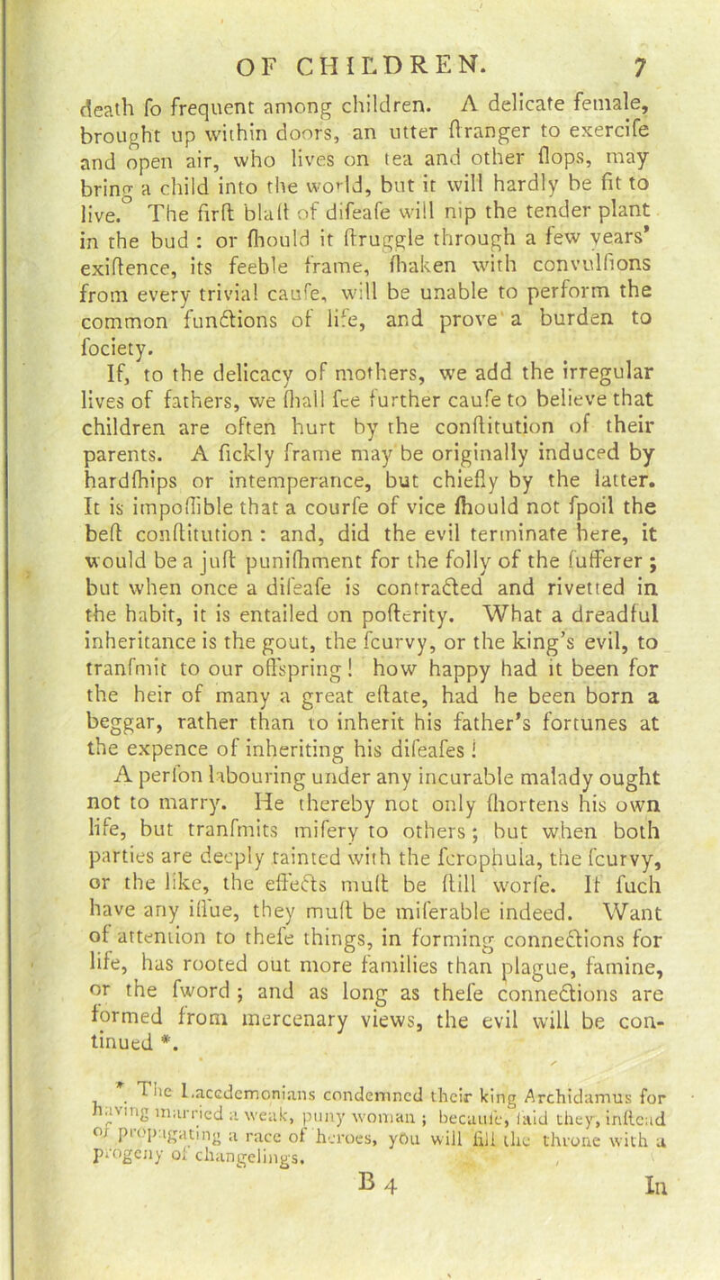 death fo frequent among children. A delicate female, brought up within doors, an utter flranger to exercife and open air, who lives on tea and other flops, may bring a child into the world, but it will hardly be fit to live.° The firft blah of difeafe will nip the tender plant in the bud : or fhould it druggie through a few years’ exiflence, its feeble frame, fhaken with convulflons from every trivial caure, wdl be unable to perform the common functions of life, and prove a burden to fociety. If, to the delicacy of mothers, we add the irregular lives of fathers, we fhall fee further caufe to believe that children are often hurt by the conflitution of their parents. A fickly frame may be originally induced by hardfhips or intemperance, but chiefly by the latter. It is impoflible that a courfe of vice fhould not fpoil the bed conflitution : and, did the evil terminate here, it would be a juft punifhment for the folly of the fufferer ; but when once a difeafe is contracted and rivet ted in the habit, it is entailed on poftcrity. What a dreadful inheritance is the gout, the feurvy, or the king’s evil, to tranfmit to our offspring! how happy had it been for the heir of many a great eftate, had he been born a beggar, rather than to inherit his father’s fortunes at the expence of inheriting his difeafes ! A perlon labouring under any incurable malady ought not to marry. He thereby not only (hortens his own life, but tranfmits tnifery to others; but when both parties are deeply tainted with the fcrophula, the feurvy, or the like, the efteCts muff be flill worfe. If l'uch have any illue, they mull be miferable indeed. Want of attention to thele things, in forming connections for life, has rooted out more families than plague, famine, or the fword ; and as long as thefe connections are formed from mercenary views, the evil will be con- tinued *. T iie Lacedemonians condemned their king Archidamus for v ,ll2 miu'ricd il weak, puny woman ; becuui'e, laid they, infteud 01 P1 °P-igating a race of heroes, yOu will fill the throne with a progeny of changelings. B4 III