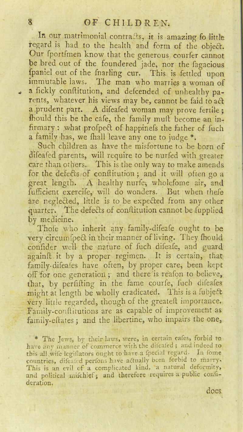 In cur matrimonial contrails, it is amazing fo little regard is had to the health and form of the object. Our fportfmen know that the generous courfer cannot be bred out of the foundered jade, nor the fagacious fpaniel out of the fnarling cur. This is fettled upon immutable laws. Ihe man who marries a woman of a fickly conftitution, and defcended of unhealthy pa- rents, whatever his views may be, cannot be faid toad a prudent part. A difeafed woman may prove fertile; fhould this be the cafe, the family mult become an in- firmary : what profped of happinefs the father of fuch a family has, we fhall leave any one to judge *. Such children as have the misfortune to be born of difeafed parents, will require to be nurfed with greater care than others. This is the only way to make amends for the defects of conftitution ; and it will often go a great length. A healthy nurfe, wholefome air, and iufficient exercife, will do wonders. But when thefe are neglected, little is to be expected from any other quarter. The defects of conftitution cannot be fupplied by medicine. Thole who inherit any family-difeafe ought to be very circumfpect in their manner of living. They fhould conftder well the nature of fuch difeafe, and guard againft: it by a proper regimen. It is certain, that family-difeales have often, by proper care, been kept off for one generation ; and there is reafon to believe, that, by perfifting in the fame courfe, fuch difeafes might at length be wholly eradicated. This is a fubjeft very little regarded, though of the greateft importance. Family-conftitutions are as capable of improvement as family-eftates; and the libertine, who impairs the one, * The Jews, by their laws, were, in certain cafes, forbid to have any manner of commerce with the dikafed ; and indeed to this alkwife lcgiflators ought to have a ipec'i.i 1 regard. In Come countries, difeated perfons have actually been forbid to marry. This is an evil of a complicated kind, a natural deformity, and political mifchiefj and therefore requires a public confi- de rafi on. does